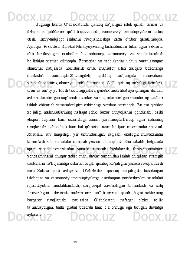 33Bugungi   kunda   O‘zbekistonda   qishloq   xo‘jaligini   isloh   qilish,   fermer   va
dehqon   xo‘jaliklarini   qo‘llab-quvvatlash,   zamonaviy   texnologiyalarni   tatbiq
etish,   ilmiy-tadqiqot   ishlarini   rivojlantirishga   katta   e’tibor   qaratilmoqda.
Ayniqsa, Prezident  Shavkat  Mirziyoyevning tashabbuslari  bilan agrar sektorda
olib   borilayotgan   islohotlar   bu   sohaning   zamonaviy   va   raqobatbardosh
bo‘lishiga   xizmat   qilmoqda.   Fermerlar   va   tadbirkorlar   uchun   yaratilayotgan
sharoitlar   natijasida   hosildorlik   ortib,   mahsulot   sifati   xalqaro   bozorlarga
moslashib   bormoqda.Shuningdek,   qishloq   xo‘jaligida   innovatsion
yondashuvlarning   ahamiyati   ortib   bormoqda.   Aqlli   qishloq   xo‘jaligi   tizimlari,
dron va sun’iy yo‘ldosh texnologiyalari, genetik modifikatsiya qilingan ekinlar,
avtomatlashtirilgan sug‘orish tizimlari va raqamlashtirilgan monitoring usullari
ishlab   chiqarish   samaradorligini   oshirishga   yordam   bermoqda.   Bu   esa   qishloq
xo‘jaligi   mahsulotlarining   nafaqat   ichki   bozor   ehtiyojlarini   qondirishi,   balki
eksport   hajmini   ham   oshirishiga   zamin   yaratmoqda.Biroq,   agrar   sohaning
rivojlanishi   uchun   hali   ham   hal   qilinishi   lozim   bo‘lgan   muammolar   mavjud.
Xususan,   suv   tanqisligi,   yer   unumdorligini   saqlash,   ekologik   muvozanatni
ta’minlash kabi masalalar  samarali  yechim talab qiladi. Shu sababli, kelgusida
agrar   sohada   resurslardan   yanada   samarali   foydalanish,   ilmiy-innovatsion
yondashuvlarni chuqur tatbiq etish, davlat tomonidan ishlab chiqilgan strategik
dasturlarni to‘liq amalga oshirish orqali qishloq xo‘jaligini yanada rivojlantirish
zarur.Xulosa   qilib   aytganda,   O‘zbekiston   qishloq   xo‘jaligida   boshlangan
islohotlar   va   zamonaviy   texnologiyalarga   asoslangan   yondashuvlar   mamlakat
iqtisodiyotini   mustahkamlash,   oziq-ovqat   xavfsizligini   ta’minlash   va   xalq
farovonligini   oshirishda   muhim   omil   bo‘lib   xizmat   qiladi.   Agrar   sektorning
barqaror   rivojlanishi   natijasida   O‘zbekiston   nafaqat   o‘zini   to‘liq
ta’minlaydigan,   balki   global   bozorda   ham   o‘z   o‘rniga   ega   bo‘lgan   davlatga
aylanadi. 