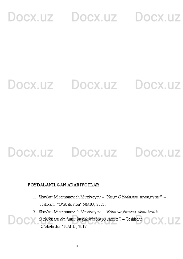 34FOYDALANILGAN ADABIYOTLAR
1. Shavkat Miromonovich Mirziyoyev  –  "Yangi O zbekiston strategiyasi"ʻ . –
Toshkent: "O zbekiston" NMIU, 2021.	
ʻ
2. Shavkat Miromonovich Mirziyoyev  –  "Erkin va farovon, demokratik 
O‘zbekiston davlatini birgalikda barpo etamiz" . – Toshkent: 
"O‘zbekiston" NMIU, 2017.