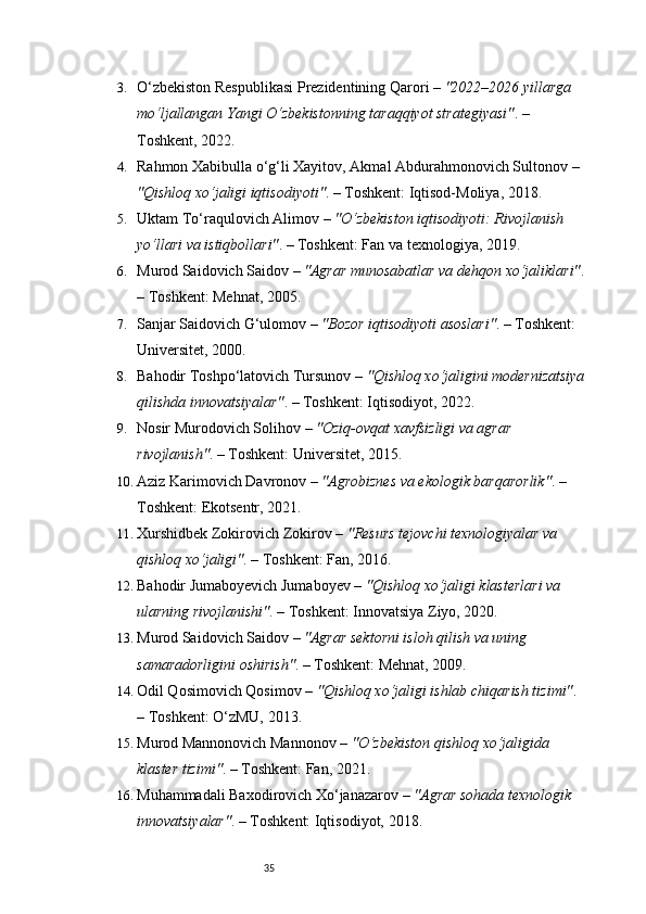 353. O‘zbekiston Respublikasi Prezidentining Qarori  –  "2022–2026 yillarga 
mo‘ljallangan Yangi O‘zbekistonning taraqqiyot strategiyasi" . – 
Toshkent, 2022.
4. Rahmon Xabibulla o‘g‘li Xayitov, Akmal Abdurahmonovich Sultonov  – 
"Qishloq xo‘jaligi iqtisodiyoti" . – Toshkent: Iqtisod-Moliya, 2018.
5. Uktam To‘raqulovich Alimov  –  "O‘zbekiston iqtisodiyoti: Rivojlanish 
yo‘llari va istiqbollari" . – Toshkent: Fan va texnologiya, 2019.
6. Murod Saidovich Saidov  –  "Agrar munosabatlar va dehqon xo‘jaliklari" .
– Toshkent: Mehnat, 2005.
7. Sanjar Saidovich G‘ulomov  –  "Bozor iqtisodiyoti asoslari" . – Toshkent: 
Universitet, 2000.
8. Bahodir Toshpo‘latovich Tursunov  –  "Qishloq xo‘jaligini modernizatsiya
qilishda innovatsiyalar" . – Toshkent: Iqtisodiyot, 2022.
9. Nosir Murodovich Solihov  –  "Oziq-ovqat xavfsizligi va agrar 
rivojlanish" . – Toshkent: Universitet, 2015.
10. Aziz Karimovich Davronov  –  "Agrobiznes va ekologik barqarorlik" . – 
Toshkent: Ekotsentr, 2021.
11. Xurshidbek Zokirovich Zokirov  –  "Resurs tejovchi texnologiyalar va 
qishloq xo‘jaligi" . – Toshkent: Fan, 2016.
12. Bahodir Jumaboyevich Jumaboyev  –  "Qishloq xo‘jaligi klasterlari va 
ularning rivojlanishi" . – Toshkent: Innovatsiya Ziyo, 2020.
13. Murod Saidovich Saidov  –  "Agrar sektorni isloh qilish va uning 
samaradorligini oshirish" . – Toshkent: Mehnat, 2009.
14. Odil Qosimovich Qosimov  –  "Qishloq xo‘jaligi ishlab chiqarish tizimi" . 
– Toshkent: O‘zMU, 2013.
15. Murod Mannonovich Mannonov  –  "O‘zbekiston qishloq xo‘jaligida 
klaster tizimi" . – Toshkent: Fan, 2021.
16. Muhammadali Baxodirovich Xo‘janazarov  –  "Agrar sohada texnologik 
innovatsiyalar" . – Toshkent: Iqtisodiyot, 2018. 