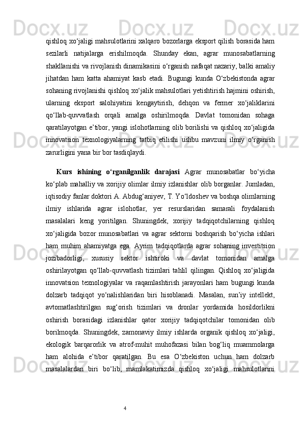4qishloq xo‘jaligi mahsulotlarini xalqaro bozorlarga eksport qilish borasida ham
sezilarli   natijalarga   erishilmoqda.   Shunday   ekan,   agrar   munosabatlarning
shakllanishi va rivojlanish dinamikasini o‘rganish nafaqat nazariy, balki amaliy
jihatdan   ham   katta   ahamiyat   kasb   etadi.   Bugungi   kunda   O‘zbekistonda   agrar
sohaning rivojlanishi qishloq xo‘jalik mahsulotlari yetishtirish hajmini oshirish,
ularning   eksport   salohiyatini   kengaytirish,   dehqon   va   fermer   xo‘jaliklarini
qo‘llab-quvvatlash   orqali   amalga   oshirilmoqda.   Davlat   tomonidan   sohaga
qaratilayotgan e’tibor, yangi islohotlarning olib borilishi va qishloq xo‘jaligida
innovatsion   texnologiyalarning   tatbiq   etilishi   ushbu   mavzuni   ilmiy   o‘rganish
zarurligini yana bir bor tasdiqlaydi.
Kurs   ishining   o‘rganilganlik   darajasi   Agrar   munosabatlar   bo‘yicha
ko‘plab mahalliy va xorijiy olimlar  ilmiy izlanishlar  olib borganlar. Jumladan,
iqtisodiy fanlar doktori A. Abdug‘aniyev, T. Yo‘ldoshev va boshqa olimlarning
ilmiy   ishlarida   agrar   islohotlar,   yer   resurslaridan   samarali   foydalanish
masalalari   keng   yoritilgan.   Shuningdek,   xorijiy   tadqiqotchilarning   qishloq
xo‘jaligida   bozor   munosabatlari   va   agrar   sektorni   boshqarish   bo‘yicha   ishlari
ham   muhim   ahamiyatga   ega.   Ayrim   tadqiqotlarda   agrar   sohaning   investitsion
jozibadorligi,   xususiy   sektor   ishtiroki   va   davlat   tomonidan   amalga
oshirilayotgan   qo‘llab-quvvatlash   tizimlari   tahlil   qilingan.   Qishloq   xo‘jaligida
innovatsion   texnologiyalar   va   raqamlashtirish   jarayonlari   ham   bugungi   kunda
dolzarb   tadqiqot   yo‘nalishlaridan   biri   hisoblanadi.   Masalan,   sun’iy   intellekt,
avtomatlashtirilgan   sug‘orish   tizimlari   va   dronlar   yordamida   hosildorlikni
oshirish   borasidagi   izlanishlar   qator   xorijiy   tadqiqotchilar   tomonidan   olib
borilmoqda.   Shuningdek,   zamonaviy   ilmiy   ishlarda   organik   qishloq   xo‘jaligi,
ekologik   barqarorlik   va   atrof-muhit   muhofazasi   bilan   bog‘liq   muammolarga
ham   alohida   e’tibor   qaratilgan.   Bu   esa   O‘zbekiston   uchun   ham   dolzarb
masalalardan   biri   bo‘lib,   mamlakatimizda   qishloq   xo‘jaligi   mahsulotlarini 