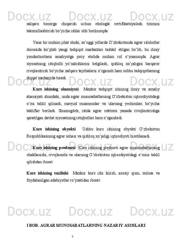 5xalqaro   bozorga   chiqarish   uchun   ekologik   sertifikatsiyalash   tizimini
takomillashtirish bo‘yicha ishlar olib borilmoqda.
Yana bir muhim jihat shuki, so‘nggi yillarda O‘zbekistonda agrar islohotlar
doirasida   ko‘plab   yangi   tadqiqot   markazlari   tashkil   etilgan   bo‘lib,   bu   ilmiy
yondashuvlarni   amaliyotga   joriy   etishda   muhim   rol   o‘ynamoqda.   Agrar
siyosatning   istiqbolli   yo‘nalishlarini   belgilash,   qishloq   xo‘jaligini   barqaror
rivojlantirish bo‘yicha xalqaro tajribalarni o‘rganish ham ushbu tadqiqotlarning
diqqat markazida turadi.
Kurs   ishining   ahamiyati     Mazkur   tadqiqot   ishining   ilmiy   va   amaliy
ahamiyati shundaki, unda agrar munosabatlarning O‘zbekiston iqtisodiyotidagi
o‘rni   tahlil   qilinadi,   mavjud   muammolar   va   ularning   yechimlari   bo‘yicha
takliflar   beriladi.   Shuningdek,   ishda   agrar   sektorni   yanada   rivojlantirishga
qaratilgan davlat siyosatining istiqbollari ham o‘rganiladi.
Kurs   ishining   obyekti     Ushbu   kurs   ishining   obyekti   O‘zbekiston
Respublikasining agrar sohasi va qishloq xo‘jaligi iqtisodiyoti hisoblanadi.
Kurs   ishining   predmeti     Kurs   ishining   predmeti   agrar   munosabatlarning
shakllanishi, rivojlanishi va ularning O‘zbekiston iqtisodiyotidagi o‘rnini tahlil
qilishdan iborat.
Kurs   ishining   tuzilishi     Mazkur   kurs   ishi   kirish,   asosiy   qism,   xulosa   va
foydalanilgan adabiyotlar ro‘yxatidan iborat. 
I BOB. AGRAR MUNOSABATLARNING NAZARIY ASOSLARI 