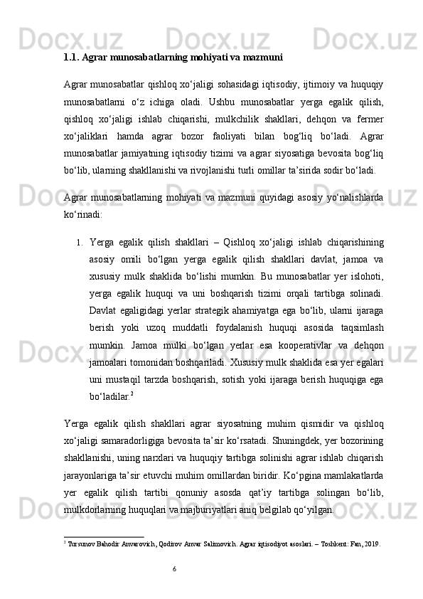 61.1. Agrar munosabatlarning mohiyati va mazmuni
Agrar munosabatlar qishloq xo‘jaligi sohasidagi  iqtisodiy, ijtimoiy va huquqiy
munosabatlarni   o‘z   ichiga   oladi.   Ushbu   munosabatlar   yerga   egalik   qilish,
qishloq   xo‘jaligi   ishlab   chiqarishi,   mulkchilik   shakllari,   dehqon   va   fermer
xo‘jaliklari   hamda   agrar   bozor   faoliyati   bilan   bog‘liq   bo‘ladi.   Agrar
munosabatlar   jamiyatning   iqtisodiy   tizimi   va   agrar   siyosatiga   bevosita   bog‘liq
bo‘lib, ularning shakllanishi va rivojlanishi turli omillar ta’sirida sodir bo‘ladi.
Agrar   munosabatlarning   mohiyati   va   mazmuni   quyidagi   asosiy   yo‘nalishlarda
ko‘rinadi:
1. Yerga   egalik   qilish   shakllari   –   Qishloq   xo‘jaligi   ishlab   chiqarishining
asosiy   omili   bo‘lgan   yerga   egalik   qilish   shakllari   davlat,   jamoa   va
xususiy   mulk   shaklida   bo‘lishi   mumkin.   Bu   munosabatlar   yer   islohoti,
yerga   egalik   huquqi   va   uni   boshqarish   tizimi   orqali   tartibga   solinadi.
Davlat   egaligidagi   yerlar   strategik   ahamiyatga   ega   bo‘lib,   ularni   ijaraga
berish   yoki   uzoq   muddatli   foydalanish   huquqi   asosida   taqsimlash
mumkin.   Jamoa   mulki   bo‘lgan   yerlar   esa   kooperativlar   va   dehqon
jamoalari tomonidan boshqariladi. Xususiy mulk shaklida esa yer egalari
uni   mustaqil   tarzda   boshqarish,   sotish   yoki   ijaraga   berish   huquqiga   ega
bo‘ladilar. 2
Yerga   egalik   qilish   shakllari   agrar   siyosatning   muhim   qismidir   va   qishloq
xo‘jaligi samaradorligiga bevosita ta’sir ko‘rsatadi. Shuningdek, yer bozorining
shakllanishi, uning narxlari va huquqiy tartibga solinishi agrar ishlab chiqarish
jarayonlariga ta’sir etuvchi muhim omillardan biridir. Ko‘pgina mamlakatlarda
yer   egalik   qilish   tartibi   qonuniy   asosda   qat’iy   tartibga   solingan   bo‘lib,
mulkdorlarning huquqlari va majburiyatlari aniq belgilab qo‘yilgan.
2
 Tursunov Bahodir Anvarovich, Qodirov Anvar Salimovich. Agrar iqtisodiyot asoslari. – Toshkent: Fan, 2019. 