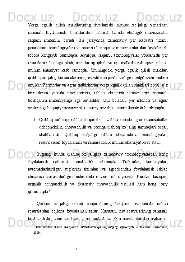 7Yerga   egalik   qilish   shakllarining   rivojlanishi   qishloq   xo‘jaligi   yerlaridan
samarali   foydalanish,   hosildorlikni   oshirish   hamda   ekologik   muvozanatni
saqlash   imkonini   beradi.   Bu   jarayonda   zamonaviy   yer   kadastri   tizimi,
geoaxborot texnologiyalari va raqamli boshqaruv mexanizmlaridan foydalanish
tobora   kengayib   bormoqda.   Ayniqsa,   raqamli   texnologiyalar   yordamida   yer
resurslarini   hisobga   olish,   monitoring   qilish   va   optimallashtirish   agrar   sohada
muhim   ahamiyat   kasb   etmoqda.   Shuningdek,   yerga   egalik   qilish   shakllari
qishloq xo‘jaligi korxonalarining investitsion jozibadorligini belgilovchi muhim
omildir. Fermerlar va agrar tadbirkorlar yerga egalik qilish shakllari orqali o‘z
bizneslarini   yanada   rivojlantirish,   ishlab   chiqarish   jarayonlarini   samarali
boshqarish   imkoniyatiga   ega   bo‘ladilar.   Shu   boisdan,   yer   islohoti   va   agrar
sektordagi huquqiy mexanizmlar doimiy ravishda takomillashtirib borilmoqda.
1. Qishloq   xo‘jaligi   ishlab   chiqarishi   –   Ushbu   sohada   agrar   munosabatlar
dehqonchilik, chorvachilik  va boshqa   qishloq  xo‘jaligi  tarmoqlari   orqali
shakllanadi.   Qishloq   xo‘jaligi   ishlab   chiqarishida   texnologiyalar,
resurslardan foydalanish va samaradorlik muhim ahamiyat kasb etadi.
Bugungi   kunda   qishloq   xo‘jaligida   zamonaviy   texnologiyalardan   keng
foydalanish   natijasida   hosildorlik   oshmoqda.   Traktorlar,   kombaynlar,
avtomatlashtirilgan   sug‘orish   tizimlari   va   agrodrondan   foydalanish   ishlab
chiqarish   samaradorligini   oshirishda   muhim   rol   o‘ynaydi.   Bundan   tashqari,
organik   dehqonchilik   va   ekstensiv   chorvachilik   usullari   ham   keng   joriy
qilinmoqda. 3
Qishloq   xo‘jaligi   ishlab   chiqarishining   barqaror   rivojlanishi   uchun
resurslardan   oqilona   foydalanish   zarur.   Xususan,   suv   resurslarining   samarali
boshqarilishi,   unumdor   tuproqlarni   saqlash   va   ekin   maydonlaridan   maksimal
3
  Bekmurodov   Uktam   Sharipovich.   O‘zbekiston   qishloq   xo‘jaligi   iqtisodiyoti.   –   Toshkent:   Universitet,
2020. 