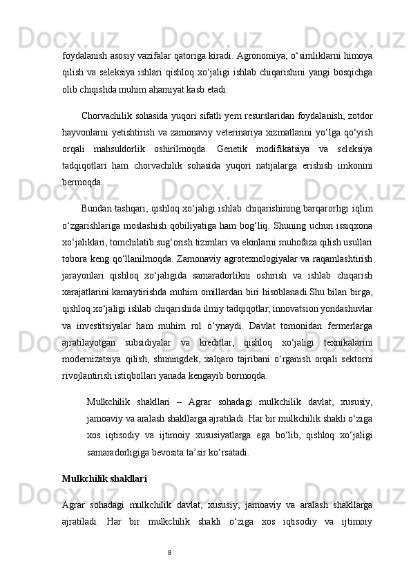 8foydalanish asosiy vazifalar qatoriga kiradi. Agronomiya, o‘simliklarni himoya
qilish va seleksiya  ishlari qishloq xo‘jaligi  ishlab chiqarishini yangi bosqichga
olib chiqishda muhim ahamiyat kasb etadi.
Chorvachilik sohasida yuqori sifatli yem resurslaridan foydalanish, zotdor
hayvonlarni yetishtirish va zamonaviy veterinariya xizmatlarini  yo‘lga qo‘yish
orqali   mahsuldorlik   oshirilmoqda.   Genetik   modifikatsiya   va   seleksiya
tadqiqotlari   ham   chorvachilik   sohasida   yuqori   natijalarga   erishish   imkonini
bermoqda.
Bundan tashqari, qishloq xo‘jaligi ishlab chiqarishining barqarorligi iqlim
o‘zgarishlariga  moslashish   qobiliyatiga  ham   bog‘liq.  Shuning  uchun  issiqxona
xo‘jaliklari, tomchilatib sug‘orish tizimlari va ekinlarni muhofaza qilish usullari
tobora keng qo‘llanilmoqda. Zamonaviy agrotexnologiyalar  va raqamlashtirish
jarayonlari   qishloq   xo‘jaligida   samaradorlikni   oshirish   va   ishlab   chiqarish
xarajatlarini kamaytirishda muhim omillardan biri hisoblanadi.Shu bilan birga,
qishloq xo‘jaligi ishlab chiqarishida ilmiy tadqiqotlar, innovatsion yondashuvlar
va   investitsiyalar   ham   muhim   rol   o‘ynaydi.   Davlat   tomonidan   fermerlarga
ajratilayotgan   subsidiyalar   va   kreditlar,   qishloq   xo‘jaligi   texnikalarini
modernizatsiya   qilish,   shuningdek,   xalqaro   tajribani   o‘rganish   orqali   sektorni
rivojlantirish istiqbollari yanada kengayib bormoqda.
Mulkchilik   shakllari   –   Agrar   sohadagi   mulkchilik   davlat,   xususiy,
jamoaviy va aralash shakllarga ajratiladi. Har bir mulkchilik shakli o‘ziga
xos   iqtisodiy   va   ijtimoiy   xususiyatlarga   ega   bo‘lib,   qishloq   xo‘jaligi
samaradorligiga bevosita ta’sir ko‘rsatadi.
Mulkchilik shakllari
Agrar   sohadagi   mulkchilik   davlat,   xususiy,   jamoaviy   va   aralash   shakllarga
ajratiladi.   Har   bir   mulkchilik   shakli   o‘ziga   xos   iqtisodiy   va   ijtimoiy 
