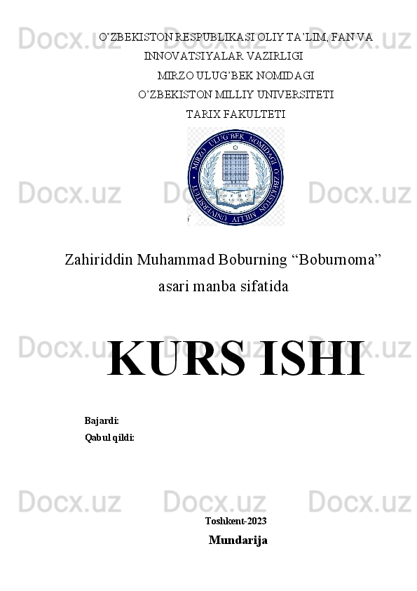 O’ZBEKISTON RESPUBLIKASI OLIY TA’LIM, FAN VA
INNOVATSIYALAR VAZIRLIGI
MIRZO ULUG’BEK NOMIDAGI
O’ZBEKISTON MILLIY UNIVERSITETI
TARIX FAKULTETI
Zahiriddin Muhammad Boburning “Boburnoma”
asari manba sifatida
KURS ISHI
Bajardi: 
Qabul qildi: 
Toshkent-2023
Mundarija 