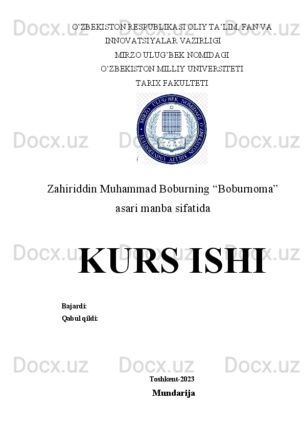 O’ZBEKISTON RESPUBLIKASI OLIY TA’LIM, FAN VA
INNOVATSIYALAR VAZIRLIGI
MIRZO ULUG’BEK NOMIDAGI
O’ZBEKISTON MILLIY UNIVERSITETI
TARIX FAKULTETI
Zahiriddin Muhammad Boburning “Boburnoma”
asari manba sifatida
KURS ISHI
Bajardi: 
Qabul qildi: 
Toshkent-2023
Mundarija
