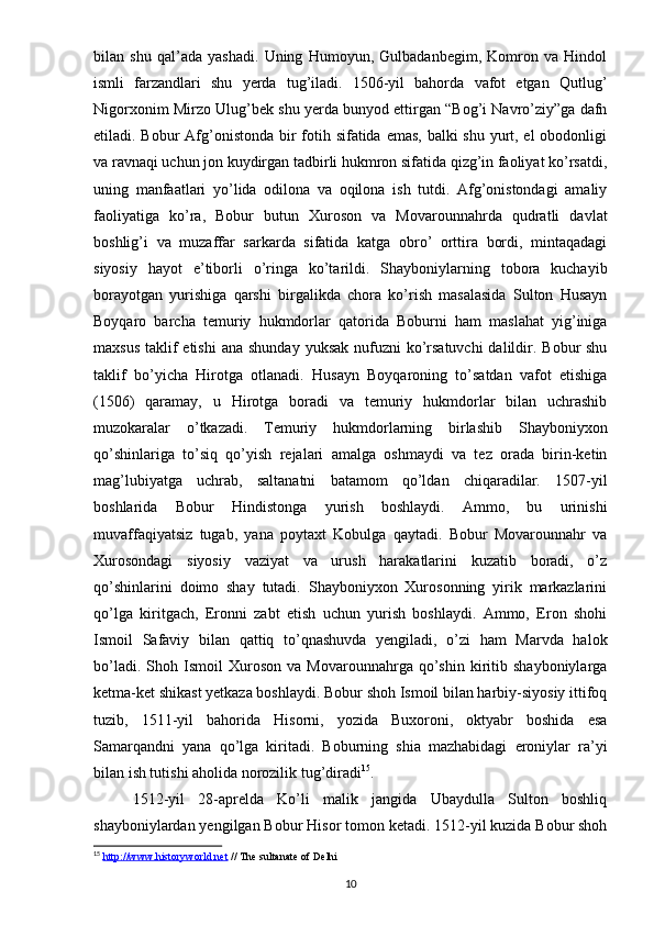 bilan   shu   qal’ada   yashadi.   Uning   Humoyun,   Gulbadanbegim,   Komron   va   Hindol
ismli   farzandlari   shu   yerda   tug’iladi.   1506-yil   bahorda   vafot   etgan   Qutlug’
Nigorxonim Mirzo Ulug’bek shu yerda bunyod ettirgan “Bog’i Navro’ziy”ga dafn
etiladi. Bobur  Afg’onistonda bir fotih sifatida emas, balki shu yurt, el  obodonligi
va ravnaqi uchun jon kuydirgan tadbirli hukmron sifatida qizg’in faoliyat ko’rsatdi,
uning   manfaatlari   yo’lida   odilona   va   oqilona   ish   tutdi.   Afg’onistondagi   amaliy
faoliyatiga   ko’ra,   Bobur   butun   Xuroson   va   Movarounnahrda   qudratli   davlat
boshlig’i   va   muzaffar   sarkarda   sifatida   katga   obro’   orttira   bordi,   mintaqadagi
siyosiy   hayot   e’tiborli   o’ringa   ko’tarildi.   Shayboniylarning   tobora   kuchayib
borayotgan   yurishiga   qarshi   birgalikda   chora   ko’rish   masalasida   Sulton   Husayn
Boyqaro   barcha   temuriy   hukmdorlar   qatorida   Boburni   ham   maslahat   yig’iniga
maxsus  taklif  etishi  ana shunday  yuksak nufuzni  ko’rsatuvchi  dalildir. Bobur  shu
taklif   bo’yicha   Hirotga   otlanadi.   Husayn   Boyqaroning   to’satdan   vafot   etishiga
(1506)   qaramay,   u   Hirotga   boradi   va   temuriy   hukmdorlar   bilan   uchrashib
muzokaralar   o’tkazadi.   Temuriy   hukmdorlarning   birlashib   Shayboniyxon
qo’shinlariga   to’siq   qo’yish   rejalari   amalga   oshmaydi   va   tez   orada   birin-ketin
mag’lubiyatga   uchrab,   saltanatni   batamom   qo’ldan   chiqaradilar.   1507-yil
boshlarida   Bobur   Hindistonga   yurish   boshlaydi.   Ammo,   bu   urinishi
muvaffaqiyatsiz   tugab,   yana   poytaxt   Kobulga   qaytadi.   Bobur   Movarounnahr   va
Xurosondagi   siyosiy   vaziyat   va   urush   harakatlarini   kuzatib   boradi,   o’z
qo’shinlarini   doimo   shay   tutadi.   Shayboniyxon   Xurosonning   yirik   markazlarini
qo’lga   kiritgach,   Eronni   zabt   etish   uchun   yurish   boshlaydi.   Ammo,   Eron   shohi
Ismoil   Safaviy   bilan   qattiq   to’qnashuvda   yengiladi,   o’zi   ham   Marvda   halok
bo’ladi.   Shoh  Ismoil   Xuroson   va   Movarounnahrga   qo’shin   kiritib   shayboniylarga
ketma-ket shikast yetkaza boshlaydi. Bobur shoh Ismoil bilan harbiy-siyosiy ittifoq
tuzib,   1511-yil   bahorida   Hisorni,   yozida   Buxoroni,   oktyabr   boshida   esa
Samarqandni   yana   qo’lga   kiritadi.   Boburning   shia   mazhabidagi   eroniylar   ra’yi
bilan ish tutishi aholida norozilik tug’diradi 15
. 
1512-yil   28-aprelda   Ko’li   malik   jangida   Ubaydulla   Sulton   boshliq
shayboniylardan yengilgan Bobur Hisor tomon ketadi. 1512-yil kuzida Bobur shoh
15
  http://www.historyworld.net  // The sultanate of Delhi
10 