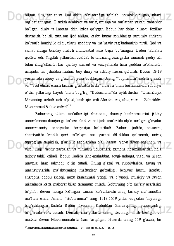 bilgan,   ilm,   san’at   va   ijod   ahlini   o’z   atrofiga   to’plab,   homiylik   qilgan,   ularni
rag’batlantirgan. O’tmish  adabiyot  va  tarix, musiqa  va  san’atdan  yaxshi   xabardor
bo’lgan,   diniy   ta’limotga   chin   ixlos   qo’ygan   Bobur   har   doim   olim-u   fozillar
davrasida   bo’ldi,   xususan   ijod   ahliga,   kasbu   hunar   sohiblariga   samimiy   ehtirom
ko’rsatib   homiylik   qildi,   ularni   moddiy   va   ma’naviy   rag’batlantirib   turdi.   Ijod   va
san’at   ahliga   bunday   mehrli   munosabat   aslo   bejiz   bo’lmagan.   Bobur   tabiatan
ijodkor  edi. Yigitlik yillaridan boshlab to umrining oxirigacha samarali  ijodiy ish
bilan   shug’ullandi,   har   qanday   sharoit   va   vaziyatlarda   ham   ijoddan   to’xtamadi,
natijada,   har   jihatdan   muhim   boy   ilmiy   va   adabiy   meros   qoldirdi.   Bobur   18-19
yoshlarida ruboiy va g’azallar yoza boshlagan. Uning “Topmadim” radifli g’azali
va “Yod etmas emish kishini g’urbatda kishi” misrasi bilan boshlanuvchi ruboiysi
o’sha   yillardagi   hayoti   bilan   bog’liq.   ”Boburnoma”da   aytilishicha:   “Umarshayx
Mirzoning   avlodi   uch   o’g’ul,   besh   qiz   erdi.Alardin   eng   uluq   men   –   Zahiriddin
Muhammad Bobur erdim” 17
.
Boburning   ulkan   san’atkorligi   shundaki,   shaxsiy   kechinmalarini   jiddiy
umumlashma darajasiga ko’tara oladi va natijada asarlarida olg’a surilgan g’oyalar
umuminsoniy   qadriyatlar   darajasiga   ko’tariladi.   Bobur   ijodida,   xususan,
she’riyatida   kindik   qoni   to’kilgan   ona   yurtini   dil-dildan   qo’msash,   uning
tuprog’iga   talpinish,   g’ariblik   azoblaridan   o’tli   hasrat,   yor-u   diyor   sog’inchi   va
visol   ilinji,   taqdir   zarbalari   va   turmush   uqubatlari,   zamona   nosozliklaridan   nola
tarixiy   tahlil   etiladi.   Bobur   ijodida   ishq-muhabbat,   sevgi-sadoqat,   visol   va   hijron
mavzusi   ham   salmoqli   o’rin   tutadi.   Uning   g’azal   va   ruboiylarida,   tuyuq   va
masnaviylarida   ma’shuqaning   maftunkor   go’zalligi,   beqiyos   husnu   latofati,
sharqona   odobu   axloqi,   nozu   karashmasi   yengil   va   o’ynoqi,   musiqiy   va   ravon
misralarda   katta   mahorat   bilan   tarannum   etiladi.   Boburning   o’z   she’riy   asarlarini
to’plab,   devon   holiga   keltirgan   sanani   ko’rsatuvchi   aniq   tarixiy   ma’lumotlar
ma’lum   emas.   Ammo   “Boburnoma”   ning   1518-1519-yillar   voqealari   bayoniga
bag’ishlangan   faslida   Bobur   devonini   Kobuldan   Samarqandga   yuborganligi
to’g’risida   so’z   boradi.   Demak,   shu   yillarda   uning   devoniga   tartib   berilgan   va
mazkur   devon   Movarounnahrda   ham   tarqalgan.   Hozirda   uning   119   g’azali,   bir
17
 Zahiriddin Muhammad Bobur Boburnoma. – T.:  Ijod press, 2020. – B. 14.
12