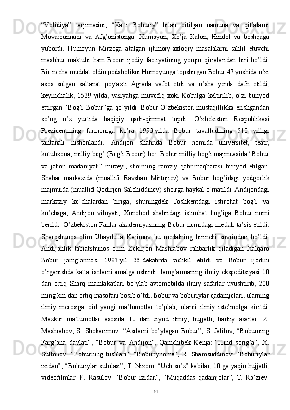 “Volidiya”   tarjimasini,   “Xatti   Boburiy”   bilan   bitilgan   namuna   va   qit’alarni
Movarounnahr   va   Afg’onistonga,   Xumoyun,   Xo’ja   Kalon,   Hindol   va   boshqaga
yubordi.   Humoyun   Mirzoga   atalgan   ijtimoiy-axloqiy   masalalarni   tahlil   etuvchi
mashhur   maktubi   ham   Bobur   ijodiy   faoliyatining   yorqin   qirralaridan   biri   bo’ldi.
Bir necha muddat oldin podsholikni Humoyunga topshirgan Bobur 47 yoshida o’zi
asos   solgan   saltanat   poytaxti   Agrada   vafot   etdi   va   o’sha   yerda   dafn   etildi,
keyinchalik,   1539-yilda,   vasiyatiga   muvofiq   xoki   Kobulga   keltirilib,   o’zi   bunyod
ettirgan   “Bog’i   Bobur”ga   qo’yildi.   Bobur   O’zbekiston   mustaqillikka   erishgandan
so’ng   o’z   yurtida   haqiqiy   qadr-qimmat   topdi.   O’zbekiston   Respublikasi
Prezidentining   farmoniga   ko’ra   1993-yilda   Bobur   tavalludining   510   yilligi
tantanali   nishonlandi.   Andijon   shahrida   Bobur   nomida   universitet,   teatr,
kutubxona, milliy bog’ (Bog’i Bobur) bor. Bobur milliy bog’i majmuasida “Bobur
va   jahon   madaniyati”   muzeyi,   shoirning   ramziy   qabr-maqbarasi   bunyod   etilgan.
Shahar   markazida   (muallifi   Ravshan   Mirtojiev)   va   Bobur   bog’idagi   yodgorlik
majmuida (muallifi Qodirjon Salohiddinov) shoirga haykal o’rnatildi. Andijondagi
markaziy   ko’chalardan   biriga,   shuningdek   Toshkentdagi   istirohat   bog’i   va
ko’chaga,   Andijon   viloyati,   Xonobod   shahridagi   istirohat   bog’iga   Bobur   nomi
berildi.   O’zbekiston   Fanlar   akademiyasining   Bobur   nomidagi   medali   ta’sis   etildi.
Sharqshunos   olim   Ubaydulla   Karimov   bu   medalning   birinchi   sovrindori   bo’ldi.
Andijonlik   tabiatshunos   olim   Zokirjon   Mashrabov   rahbarlik   qiladigan   Xalqaro
Bobur   jamg’armasi   1993-yil   26-dekabrda   tashkil   etildi   va   Bobur   ijodini
o’rganishda   katta   ishlarni   amalga   oshirdi.   Jamg’armaning   ilmiy  ekspeditsiyasi   10
dan   ortiq   Sharq   mamlakatlari   bo’ylab   avtomobilda   ilmiy   safarlar   uyushtirib,   200
ming km dan ortiq masofani bosib o’tdi, Bobur va boburiylar qadamjolari, ularning
ilmiy   merosiga   oid   yangi   ma’lumotlar   to’plab,   ularni   ilmiy   iste’molga   kiritdi.
Mazkur   ma’lumotlar   asosida   10   dan   ziyod   ilmiy,   hujjatli,   badiiy   asarlar:   Z.
Mashrabov,   S.   Shokarimov:   “Asrlarni   bo’ylagan   Bobur”,   S.   Jalilov,   “Boburning
Farg’ona   davlati”,   “Bobur   va   Andijon”,   Qamchibek   Kenja:   “Hind   sorig’a”,   X.
Sultonov:   “Boburning   tushlari”,   “Boburiynoma”,   R.   Shamsuddinov:   “Boburiylar
izidan”, “Boburiylar sulolasi”; T. Nizom: “Uch so’z” kabilar, 10 ga yaqin hujjatli,
videofilmlar:   F.   Rasulov:   “Bobur   izidan”,   “Muqaddas   qadamjolar”,   T.   Ro’ziev:
14