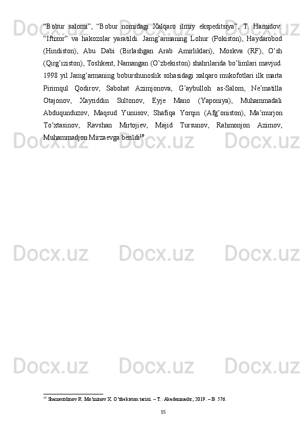 “Bobur   salomi”,   “Bobur   nomidagi   Xalqaro   ilmiy   ekspeditsiya”,   T.   Hamidov:
“Iftixor”   va   hakozolar   yaratildi.   Jamg’armaning   Lohur   (Pokiston),   Haydarobod
(Hindiston),   Abu   Dabi   (Birlashgan   Arab   Amirliklari),   Moskva   (RF),   O’sh
(Qirg’iziston), Toshkent, Namangan (O’zbekiston) shahrilarida bo’limlari mavjud.
1998 yil Jamg’armaning boburshunoslik sohasidagi  xalqaro mukofotlari ilk marta
Pirimqul   Qodirov,   Sabohat   Azimjonova,   G’aybulloh   as-Salom,   Ne’matilla
Otajonov,   Xayriddin   Sultonov,   Eyje   Mano   (Yaponiya),   Muhammadali
Abduqunduzov,   Maqsud   Yunusov,   Shafiqa   Yorqin   (Afg’oniston),   Ma’murjon
To’xtasinov,   Ravshan   Mirtojiev,   Majid   Tursunov,   Rahmonjon   Azimov,
Muhammadjon Mirzaevga berildi 19
.
19
  Shamsutdinov   R . Mo’minov X. O’zbekiston tarixi. – T.: Akademnashr, 2019. – B. 576.
15