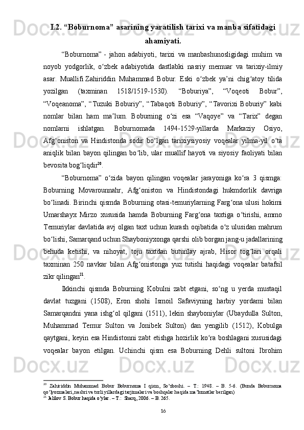 I.2. “Boburnoma” asarining yaratilish tarixi va manba sifatidagi
ahamiyati.
“Boburnoma”   -   jahon   adabiyoti,   tarixi   va   manbashunosligidagi   muhim   va
noyob   yodgorlik,   o zbek   adabiyotida   dastlabki   nasriy   memuar   va   tarixiy-ilmiyʻ
asar.   Muallifi   Zahiriddin   Muhammad   Bobur.   Eski   o zbek   ya’ni   chig atoy   tilida	
ʻ ʻ
yozilgan   (taxminan   1518/1519-1530).   “Boburiya”,   “Voqeoti   Bobur”,
“Voqeanoma”,   “Tuzuki   Boburiy”,   “Tabaqoti   Boburiy”,   “Tavorixi   Boburiy”   kabi
nomlar   bilan   ham   ma lum.   Boburning   o zi   esa   “Vaqoye”   va   “Tarix”   degan	
ʼ ʻ
nomlarni   ishlatgan.   Boburnomada   1494-1529-yillarda   Markaziy   Osiyo,
Afg oniston   va   Hindistonda   sodir   bo lgan   tarixiysiyosiy   voqealar   yilma-yil   o ta	
ʻ ʻ ʻ
aniqlik   bilan   bayon   qilingan   bo lib,   ular   muallif   hayoti   va   siyosiy   faoliyati   bilan	
ʻ
bevosita bog liqdir	
ʻ 20
.
“Boburnoma”   o zida   bayon   qilingan   voqealar   jarayoniga   ko ra   3   qismga:	
ʻ ʻ
Boburning   Movarounnahr,   Afg oniston   va   Hindistondagi   hukmdorlik   davriga	
ʻ
bo linadi.   Birinchi   qismda   Boburning   otasi-temuriylarning   Farg ona   ulusi   hokimi	
ʻ ʻ
Umarshayx   Mirzo   xususida   hamda   Boburning   Farg ona   taxtiga   o tirishi,   ammo	
ʻ ʻ
Temuriylar davlatida avj olgan taxt uchun kurash oqibatida o z ulusidan mahrum	
ʻ
bo lishi, Samarqand uchun Shayboniyxonga qarshi olib borgan jang-u jadallarining	
ʻ
behuda   ketishi,   va   nihoyat,   toju   taxtdan   butunlay   ajrab,   Hisor   tog lari   orqali	
ʻ
taxminan   250   navkar   bilan   Afg onistonga   yuz   tutishi   haqidagi   voqealar   batafsil	
ʻ
zikr qilingan 21
. 
Ikkinchi   qismda   Boburning   Kobulni   zabt   etgani,   so ng   u   yerda   mustaqil	
ʻ
davlat   tuzgani   (1508),   Eron   shohi   Ismoil   Safaviyning   harbiy   yordami   bilan
Samarqandni   yana   ishg ol   qilgani   (1511),   lekin   shayboniylar   (Ubaydulla   Sulton,	
ʻ
Muhammad   Temur   Sulton   va   Jonibek   Sulton)   dan   yengilib   (1512),   Kobulga
qaytgani, keyin esa  Hindistonni  zabt  etishga  hozirlik ko ra boshlagani  xususidagi	
ʻ
voqealar   bayon   etilgan.   Uchinchi   qism   esa   Boburning   Dehli   sultoni   Ibrohim
20
  Zahiriddin   Muhammad   Bobur   Boburnoma   I   qism,   So’zboshi.   –   T.:   1948.   –   B.   5-6.   (Bunda   Boburnoma
qo’lyozmalari, nashri va turli yillardagi tarjimalari va boshqalar haqida ma’lumotlar berilgan)
21
  Jalilov   S .  Bobur   haqida   o ’ ylar . –  T .:   Sharq , 2006. –  B . 265.
16 