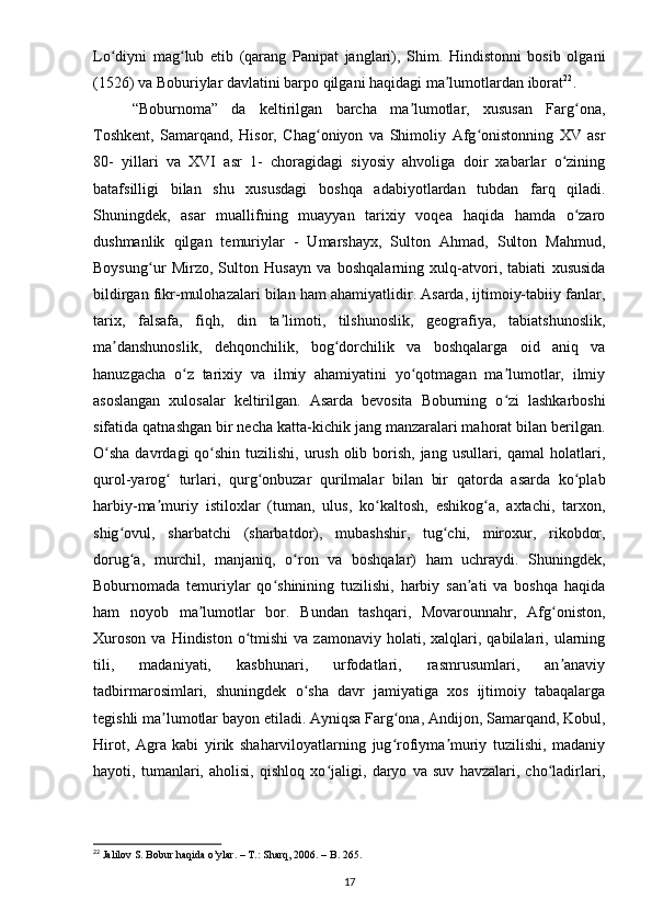 Lo diyni   mag lub   etib   (qarang   Panipat   janglari),   Shim.   Hindistonni   bosib   olganiʻ ʻ
(1526) va Boburiylar davlatini barpo qilgani haqidagi ma lumotlardan iborat	
ʼ 22
.
“Boburnoma”   da   keltirilgan   barcha   ma lumotlar,   xususan   Farg ona,	
ʼ ʻ
Toshkent,   Samarqand,   Hisor,   Chag oniyon   va   Shimoliy   Afg onistonning   XV   asr	
ʻ ʻ
80-   yillari   va   XVI   asr   1-   choragidagi   siyosiy   ahvoliga   doir   xabarlar   o zining	
ʻ
batafsilligi   bilan   shu   xususdagi   boshqa   adabiyotlardan   tubdan   farq   qiladi.
Shuningdek,   asar   muallifning   muayyan   tarixiy   voqea   haqida   hamda   o zaro	
ʻ
dushmanlik   qilgan   temuriylar   -   Umarshayx,   Sulton   Ahmad,   Sulton   Mahmud,
Boysung ur   Mirzo,   Sulton   Husayn   va   boshqalarning   xulq-atvori,   tabiati   xususida	
ʻ
bildirgan fikr-mulohazalari bilan ham ahamiyatlidir. Asarda, ijtimoiy-tabiiy fanlar,
tarix,   falsafa,   fiqh,   din   ta limoti,   tilshunoslik,   geografiya,   tabiatshunoslik,	
ʼ
ma danshunoslik,   dehqonchilik,   bog dorchilik   va   boshqalarga   oid   aniq   va	
ʼ ʻ
hanuzgacha   o z   tarixiy   va   ilmiy   ahamiyatini   yo qotmagan   ma lumotlar,   ilmiy	
ʻ ʻ ʼ
asoslangan   xulosalar   keltirilgan.   Asarda   bevosita   Boburning   o zi   lashkarboshi	
ʻ
sifatida qatnashgan bir necha katta-kichik jang manzaralari mahorat bilan berilgan.
O sha  davrdagi  qo shin tuzilishi, urush olib borish, jang usullari, qamal  holatlari,	
ʻ ʻ
qurol-yarog   turlari,   qurg onbuzar   qurilmalar   bilan   bir   qatorda   asarda   ko plab	
ʻ ʻ ʻ
harbiy-ma muriy   istiloxlar   (tuman,   ulus,   ko kaltosh,   eshikog a,   axtachi,   tarxon,
ʼ ʻ ʻ
shig ovul,   sharbatchi   (sharbatdor),   mubashshir,   tug chi,   miroxur,   rikobdor,	
ʻ ʻ
dorug a,   murchil,   manjaniq,   o ron   va   boshqalar)   ham   uchraydi.   Shuningdek,
ʻ ʻ
Boburnomada   temuriylar   qo shinining   tuzilishi,   harbiy   san ati   va   boshqa   haqida	
ʻ ʼ
ham   noyob   ma lumotlar   bor.   Bundan   tashqari,   Movarounnahr,   Afg oniston,	
ʼ ʻ
Xuroson   va  Hindiston  o tmishi  va  zamonaviy   holati,  xalqlari,  qabilalari,  ularning	
ʻ
tili,   madaniyati,   kasbhunari,   urfodatlari,   rasmrusumlari,   an anaviy	
ʼ
tadbirmarosimlari,   shuningdek   o sha   davr   jamiyatiga   xos   ijtimoiy   tabaqalarga	
ʻ
tegishli ma lumotlar bayon etiladi. Ayniqsa Farg ona, Andijon, Samarqand, Kobul,	
ʼ ʻ
Hirot,   Agra   kabi   yirik   shaharviloyatlarning   jug rofiyma muriy   tuzilishi,   madaniy	
ʻ ʼ
hayoti,   tumanlari,   aholisi,   qishloq   xo jaligi,   daryo   va   suv   havzalari,   cho ladirlari,	
ʻ ʻ
22
  Jalilov   S .  Bobur   haqida   o ’ ylar . –  T.: Sharq, 2006. – B. 265.
17 