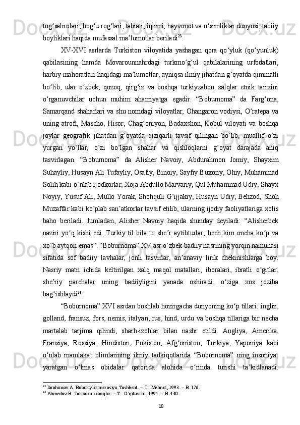 tog sahrolari, bog u rog lari, tabiati, iqlimi, hayvonot va o simliklar dunyosi, tabiiyʻ ʻ ʻ ʻ
boyliklari haqida mufassal ma lumotlar beriladi	
ʼ 23
. 
XV-XVI   asrlarda   Turkiston   viloyatida   yashagan   qora   qo yluk   (qo yunluk)	
ʻ ʻ
qabilasining   hamda   Movarounnahrdagi   turkmo g ul   qabilalarining   urfodatlari,	
ʻ ʻ
harbiy mahoratlari haqidagi ma lumotlar, ayniqsa ilmiy jihatdan g oyatda qimmatli	
ʼ ʻ
bo lib,   ular   o zbek,   qozoq,   qirg iz   va   boshqa   turkiyzabon   xalqlar   etnik   tarixini	
ʻ ʻ ʻ
o rganuvchilar   uchun   muhim   ahamiyatga   egadir.   “Boburnoma”   da   Farg ona,
ʻ ʻ
Samarqand shaharlari va shu nomdagi viloyatlar, Ohangaron vodiysi, O ratepa va	
ʻ
uning   atrofi,   Mascho,   Hisor,   Chag oniyon,   Badaxshon,   Kobul   viloyati   va   boshqa	
ʻ
joylar   geografik   jihatdan   g oyatda   qiziqarli   tavsif   qilingan   bo lib,   muallif   o zi	
ʻ ʻ ʻ
yurgan   yo llar,   o zi   bo lgan   shahar   va   qishloqlarni   g oyat   darajada   aniq	
ʻ ʻ ʻ ʻ
tasvirlagan.   “Boburnoma”   da   Alisher   Navoiy,   Abdurahmon   Jomiy,   Shayxim
Suhayliy, Husayn Ali Tufayliy, Osafiy, Binoiy, Sayfiy Buxoriy, Ohiy, Muhammad
Solih kabi o nlab ijodkorlar, Xoja Abdullo Marvariy, Qul Muhammad Udiy, Shayx
ʻ
Noyiy, Yusuf Ali, Mullo Yorak, Shohquli G ijjakiy, Husayn Udiy, Behzod, Shoh	
ʻ
Muzaffar kabi ko plab san atkorlar tavsif etilib, ularning ijodiy faoliyatlariga xolis	
ʻ ʼ
baho   beriladi.   Jumladan,   Alisher   Navoiy   haqida   shunday   deyiladi:   “Alisherbek
naziri   yo q  kishi  edi.   Turkiy  til  bila  to  she r  aytibturlar,  hech   kim  oncha   ko p  va	
ʻ ʼ ʻ
xo b aytqon emas”. “Boburnoma” XV asr o zbek badiiy nasrining yorqin namunasi	
ʻ ʻ
sifatida   sof   badiiy   lavhalar,   jonli   tasvirlar,   an anaviy   lirik   chekinishlarga   boy.	
ʼ
Nasriy   matn   ichida   keltirilgan   xalq   maqol   matallari,   iboralari,   ibratli   o gitlar,	
ʻ
she riy   parchalar   uning   badiiyligini   yanada   oshiradi,   o ziga   xos   joziba	
ʼ ʻ
bag ishlaydi
ʻ 24
.
“Boburnoma” XVI asrdan boshlab hozirgacha dunyoning ko p tillari: ingliz,	
ʻ
golland, fransuz, fors, nemis, italyan, rus, hind, urdu va boshqa tillariga bir necha
martalab   tarjima   qilindi,   sharh-izohlar   bilan   nashr   etildi.   Angliya,   Amerika,
Fransiya,   Rossiya,   Hindiston,   Pokiston,   Afg oniston,   Turkiya,   Yaponiya   kabi	
ʻ
o nlab   mamlakat   olimlarining   ilmiy   tadkiqotlarida   “Boburnoma”   ning   insoniyat	
ʻ
yaratgan   o lmas   obidalar   qatorida   alohida   o rinda   turishi   ta kidlanadi.	
ʻ ʻ ʼ
23
 Ibrohimov A. Boburiylar merosiyu Toshkent. – T.: Mehnat, 1993. – B . 176.
24
 Ahmedov B. Tarixdan saboqlar. – T.: O’qituvchi, 1994. – B. 430.
18 