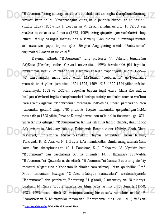 “Boburnoma” ning jahonga mashhur bo lishida, asosan ingliz sharqshunoslariningʻ
xizmati   katta   bo ldi.   Yevropadagina   emas,   balki   jahonda   birinchi   to liq   nashrini	
ʻ ʻ
(ingliz   tilida)   1826-yilda   J.   Leyden   va   V.   Erskin   amalga   oshirdi.   F.   Talbot   esa
mazkur   nashr   asosida   2-marta   (1878,   1909)   uning   qisqartirilgan   nashrlarini   chop
ettirdi. 1921-yilda ingliz sharqshunosi A. Beverij “Boburnoma” ni mustaqil suratda
asl   nusxadan   qayta   tarjima   qildi.   Birgina   Angliyaning   o zida   “Boburnoma”	
ʻ
tarjimalari 9-marta nashr etildi 25
.
Keyingi   yillarda   “Boburnoma”   ning   professor   V.   Takston   tomonidan
AQShda   (Kembrij   shahri,   Garvard   universiteti,   1993)   hamda   ikki   jild   hajmda,
mukammal   so zlik,  ko rsatkich   va  sharhizohlar   bilan  Yaponiyada  (Kioto,  1995—	
ʻ ʻ
96)   ilmiytanqidiy   matni   nashr   etildi.   Ma lumki,   “Boburnoma”   qo lyozmalari	
ʼ ʻ
matnida   ba zi   yillar,   jumladan,   1504-1505,   1509-1518,   1520-1524-yillar   tafsiloti	
ʼ
uchramaydi,   1508   va   1520-yil   voqealari   bayoni   tugal   emas.   Mana   shu   uzilish
bo lgan o rinlarni  ingliz sharqshunoslari  boshqa  tarixiy manbalar  asosida  ma lum	
ʻ ʻ ʼ
darajada   tiklaganlar.   “Boburnoma”   forschaga   1585-yilda,   undan   parchalar   Vitsen
tomonidan   golland   tiliga   1705-yilda,   A.   Keyzer   tomonidan   qisqartirilgan   holda
nemis tiliga 1828-yilda, Pave de Kurteyl tomonidan to la holda fransuz tiliga 1871-	
ʻ
yilda tarjima qilingan. “Boburnoma”ni tarjima qilish va tadqiq etishda, shuningdek
Afg onistonda   Abdulxay   habibiy,   Pokistonda   Rashid   Axtar   Nadviy,   Shoh   Olam	
ʻ
Mavliyot,   Hindistonda   Mirzo   Nasriddin   Haydar,   Muhibbul   Hasan   Rizviy,
Turkiyada   R.   R.  Arat   va  N.   I.  Bayur   kabi   mamlakatlar   olimlarining  xizmati   ham
katta.   Rus   sharqshunoslari   N.   I.   Pantusov,   S.   I.   Polyakov,   V.   Vyatkin   ham
“Boburnoma”   dan   parchalarni   tarjima   qilganlar.   N.   I.   Ilminskiy   1857-yilda
“Boburnoma”ni  Qozonda   nashr   ettirdi.  “Boburnoma”ni   hamda  Boburning  she riy	
ʼ
merosini   o rganishda   o zbekistonlik   olimlar   ham   salmoqli   hissa   qo shdilar.   Prof.	
ʻ ʻ ʻ
Fitrat   tomonidan   tuzilgan   “O zbek   adabiyoti   namunalari”   xrestomatiyasida	
ʻ
“Boburnoma”   dan   parchalar,   Boburning   31   g azali,   2   masnaviy   va   28   ruboiysi	
ʻ
berilgan.   M.   Salye   “Boburnoma”ni   rus   tiliga   to la   tarjima   qilib,   3-marta   (1958,	
ʻ
1982,   1993)   nashr   ettirdi   (S.   Azimjonovaning   kirish   so zi   va   tahriri   ostida).   P.	
ʻ
Shamsiyev   va   S.   Mirzayevlar   tomonidan   “Boburnoma”   ning   ikki   jildli   (1948)   va
25
  https://arboblar.uz/uz  Zahiriddin Muhammad Bobur.
19 