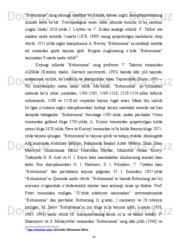 “Boburnoma” ning jahonga mashhur bo lishida, asosan ingliz sharqshunoslariningʻ
xizmati   katta   bo ldi.   Yevropadagina   emas,   balki   jahonda   birinchi   to liq   nashrini	
ʻ ʻ
(ingliz   tilida)   1826-yilda   J.   Leyden   va   V.   Erskin   amalga   oshirdi.   F.   Talbot   esa
mazkur   nashr   asosida   2-marta   (1878,   1909)   uning   qisqartirilgan   nashrlarini   chop
ettirdi. 1921-yilda ingliz sharqshunosi A. Beverij “Boburnoma” ni mustaqil suratda
asl   nusxadan   qayta   tarjima   qildi.   Birgina   Angliyaning   o zida   “Boburnoma”	
ʻ
tarjimalari 9-marta nashr etildi 25
.
Keyingi   yillarda   “Boburnoma”   ning   professor   V.   Takston   tomonidan
AQShda   (Kembrij   shahri,   Garvard   universiteti,   1993)   hamda   ikki   jild   hajmda,
mukammal   so zlik,  ko rsatkich   va  sharhizohlar   bilan  Yaponiyada  (Kioto,  1995—	
ʻ ʻ
96)   ilmiytanqidiy   matni   nashr   etildi.   Ma lumki,   “Boburnoma”   qo lyozmalari	
ʼ ʻ
matnida   ba zi   yillar,   jumladan,   1504-1505,   1509-1518,   1520-1524-yillar   tafsiloti	
ʼ
uchramaydi,   1508   va   1520-yil   voqealari   bayoni   tugal   emas.   Mana   shu   uzilish
bo lgan o rinlarni  ingliz sharqshunoslari  boshqa  tarixiy manbalar  asosida  ma lum	
ʻ ʻ ʼ
darajada   tiklaganlar.   “Boburnoma”   forschaga   1585-yilda,   undan   parchalar   Vitsen
tomonidan   golland   tiliga   1705-yilda,   A.   Keyzer   tomonidan   qisqartirilgan   holda
nemis tiliga 1828-yilda, Pave de Kurteyl tomonidan to la holda fransuz tiliga 1871-	
ʻ
yilda tarjima qilingan. “Boburnoma”ni tarjima qilish va tadqiq etishda, shuningdek
Afg onistonda   Abdulxay   habibiy,   Pokistonda   Rashid   Axtar   Nadviy,   Shoh   Olam	
ʻ
Mavliyot,   Hindistonda   Mirzo   Nasriddin   Haydar,   Muhibbul   Hasan   Rizviy,
Turkiyada   R.   R.  Arat   va  N.   I.  Bayur   kabi   mamlakatlar   olimlarining  xizmati   ham
katta.   Rus   sharqshunoslari   N.   I.   Pantusov,   S.   I.   Polyakov,   V.   Vyatkin   ham
“Boburnoma”   dan   parchalarni   tarjima   qilganlar.   N.   I.   Ilminskiy   1857-yilda
“Boburnoma”ni  Qozonda   nashr   ettirdi.  “Boburnoma”ni   hamda  Boburning  she riy	
ʼ
merosini   o rganishda   o zbekistonlik   olimlar   ham   salmoqli   hissa   qo shdilar.   Prof.	
ʻ ʻ ʻ
Fitrat   tomonidan   tuzilgan   “O zbek   adabiyoti   namunalari”   xrestomatiyasida	
ʻ
“Boburnoma”   dan   parchalar,   Boburning   31   g azali,   2   masnaviy   va   28   ruboiysi	
ʻ
berilgan.   M.   Salye   “Boburnoma”ni   rus   tiliga   to la   tarjima   qilib,   3-marta   (1958,	
ʻ
1982,   1993)   nashr   ettirdi   (S.   Azimjonovaning   kirish   so zi   va   tahriri   ostida).   P.	
ʻ
Shamsiyev   va   S.   Mirzayevlar   tomonidan   “Boburnoma”   ning   ikki   jildli   (1948)   va
25
  https://arboblar.uz/uz  Zahiriddin Muhammad Bobur.
19