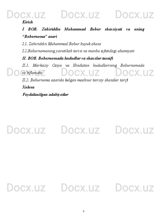 Kirish
I   BOB.   Zahiriddin   Muhammad   Bobur   shaxsiyati   va   uning
“Boburnoma” asari
I.1. Zahiriddin Muhammad Bobur buyuk shaxs
I.2.Boburnomaning yaratilish tarixi va manba sifatidagi ahamiyati
II. BOB. Boburnomada hududlar va shaxslar tasnifi
II.1.   Markaziy   Osiyo   va   Hindiston   hududlarining   Boburnomada
ta’riflanishi 
II.2. Boburnoma asarida kelgan mashxur tarixiy shaxslar tarifi
Xulosa
Foydalanilgan adabiyotlar
2 