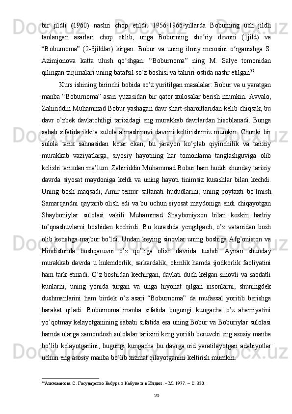 bir   jildli   (1960)   nashri   chop   etildi.   1956-1966-yillarda   Boburning   uch   jildli
tanlangan   asarlari   chop   etilib,   unga   Boburning   she riy   devoni   (1jild)   vaʼ
“Boburnoma”   (2-3jildlar)   kirgan.   Bobur   va   uning   ilmiy   merosini   o rganishga   S.	
ʻ
Azimjonova   katta   ulush   qo shgan.   “Boburnoma”   ning   M.   Salye   tomonidan	
ʻ
qilingan tarjimalari uning batafsil so z boshisi va tahriri ostida nashr etilgan	
ʻ 26
Kurs ishining birinchi bobida so’z yuritilgan masalalar: Bobur va u yaratgan
manba  “Boburnoma” asari  yuzasidan   bir   qator   xulosalar   berish  mumkin.  Avvalo,
Zahiriddin Muhammad Bobur yashagan davr shart-sharoitlaridan kelib chiqsak, bu
davr   o’zbek  davlatchiligi   tarixidagi   eng   murakkab   davrlardan   hisoblanadi.   Bunga
sabab sifatida ikkita sulola almashinuvi  davrini  keltirishimiz mumkin. Chunki  bir
sulola   tarix   sahnasidan   ketar   ekan,   bu   jarayon   ko’plab   qiyinchilik   va   tarixiy
murakkab   vaziyatlarga,   siyosiy   hayotning   har   tomonlama   tanglashguviga   olib
kelishi tarixdan ma’lum. Zahiriddin Muhammad Bobur ham huddi shunday tarixiy
davrda   siyosat   maydoniga   keldi   va   uning   hayoti   tinimsiz   kurashlar   bilan   kechdi.
Uning   bosh   maqsadi,   Amir   temur   saltanati   hududlarini,   uning   poytaxti   bo’lmish
Samarqandni  qaytarib olish edi  va bu uchun siyosat  maydoniga endi chiqayotgan
Shayboniylar   sulolasi   vakili   Muhammad   Shayboniyxon   bilan   keskin   harbiy
to’qnashuvlarni   boshidan   kechirdi.   Bu   kurashda   yengilgach,   o’z   vatanidan   bosh
olib ketishga majbur bo’ldi. Undan keying sinovlar uning boshiga Afg’oniston va
Hindistonda   boshqaruvni   o’z   qo’liga   olish   davrida   tushdi.   Aynan   shunday
murakkab   davrda   u   hukmdorlik,   sarkardalik,   olimlik   hamda   ijodkorlik   faoliyatini
ham tark etmadi. O’z boshidan kechirgan, davlati duch kelgan sinovli va saodatli
kunlarni,   uning   yonida   turgan   va   unga   hiyonat   qilgan   insonlarni,   shuningdek
dushmanlarini   ham   birdek   o’z   asari   “Boburnoma”   da   mufassal   yoritib   berishga
harakat   qiladi.   Boburnoma   manba   sifatida   bugungi   kungacha   o’z   ahamiyatini
yo’qotmay kelayotganining sababi sifatida esa uning Bobur va Boburiylar sulolasi
hamda ularga zamondosh sulolalar tarixini keng yoritib beruvchi eng asosiy manba
bo’lib   kelayotganini,   bugungi   kungacha   bu   davrga   oid   yaratilayotgan   adabiyotlar
uchun eng asosiy manba bo’lib xizmat qilayotganini keltirish mumkin. 
 
26
Азимжанова С. Государство Бабура в Кабуле и в Индии . –  М.:1977.  –  C. 320.
20