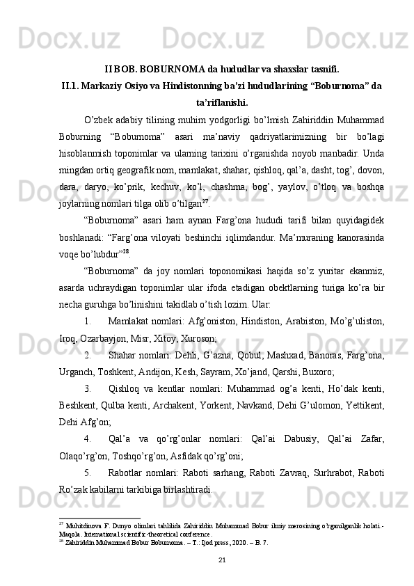 II BOB. BOBURNOMA da hududlar va shaxslar tasnifi.
II.1.   Markaziy Osiyo va Hindistonning ba’zi hududlarining “Boburnoma” da
ta’riflanishi.
O’zbek   adabiy   tilining   muhim   yodgorligi   bo’lmish   Zahiriddin   Muhammad
Boburning   “Boburnoma”   asari   ma’naviy   qadriyatlarimizning   bir   bo’lagi
hisoblanmish   toponimlar   va   ularning   tarixini   o’rganishda   noyob   manbadir.   Unda
mingdan ortiq geografik nom, mamlakat, shahar, qishloq, qal’a, dasht, tog’, dovon,
dara,   daryo,   ko’prik,   kechuv,   ko’l,   chashma,   bog’,   yaylov,   o’tloq   va   boshqa
joylarning nomlari tilga olib o’tilgan 27
.
“Boburnoma”   asari   ham   aynan   Farg’ona   hududi   tarifi   bilan   quyidagidek
boshlanadi:   “Farg’ona   viloyati   beshinchi   iqlimdandur.   Ma’muraning   kanorasinda
voqe bo’lubdur” 28
.
“Boburnoma”   da   joy   nomlari   toponomikasi   haqida   so’z   yuritar   ekanmiz,
asarda   uchraydigan   toponimlar   ular   ifoda   etadigan   obektlarning   turiga   ko’ra   bir
necha guruhga bo’linishini takidlab o’tish lozim. Ular:
1. Mamlakat   nomlari:   Afg’oniston,   Hindiston,   Arabiston,   Mo’g’uliston,
Iroq, Ozarbayjon, Misr, Xitoy, Xuroson;
2. Shahar   nomlari:   Dehli,   G’azna,   Qobul,   Mashxad,   Banoras,   Farg’ona,
Urganch, Toshkent, Andijon, Kesh, Sayram, Xo’jand, Qarshi, Buxoro;
3. Qishloq   va   kentlar   nomlari:   Muhammad   og’a   kenti,   Ho’dak   kenti,
Beshkent, Qulba kenti, Archakent, Yorkent, Navkand, Dehi G’ulomon, Yettikent,
Dehi Afg’on;
4. Qal’a   va   qo’rg’onlar   nomlari:   Qal’ai   Dabusiy,   Qal’ai   Zafar,
Olaqo’rg’on, Toshqo’rg’on, Asfidak qo’rg’oni;
5. Rabotlar   nomlari:   Raboti   sarhang,   Raboti   Zavraq,   Surhrabot,   Raboti
Ro’zak kabilarni tarkibiga birlashtiradi.
27
  Muhitdinova  F. Dunyo  olimlari  tahlilida  Zahiriddin  Muhammad  Bobur  ilmiy  merosining o’rganilganlik  holati.-
Maqola.  International scientific-theoretical conference.
28
 Zahiriddin Muhammad Bobur Boburnoma. – T.: Ijod press, 2020. – B. 7.
21 