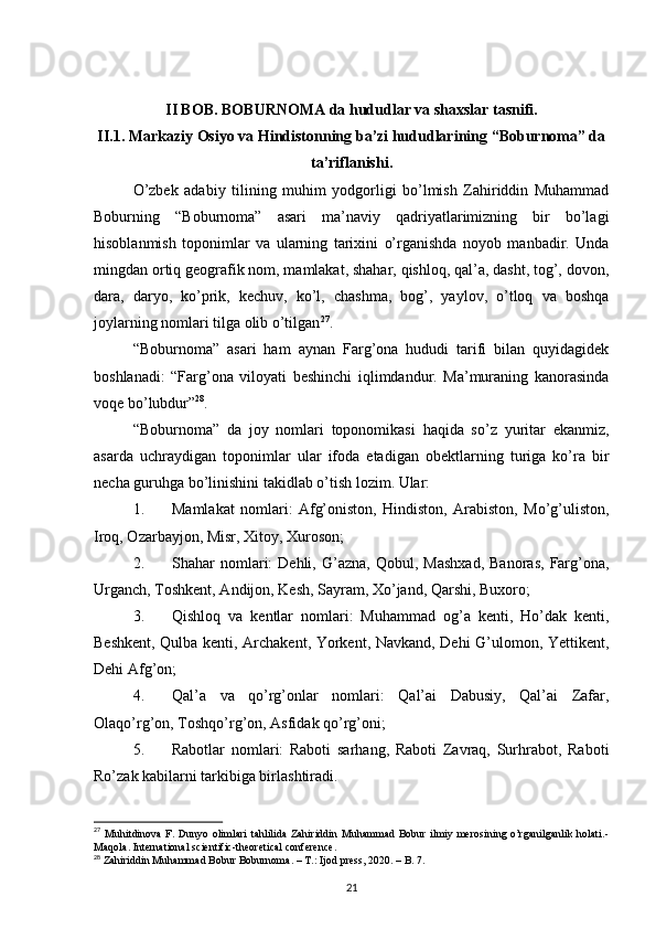 II BOB. BOBURNOMA da hududlar va shaxslar tasnifi.
II.1.   Markaziy Osiyo va Hindistonning ba’zi hududlarining “Boburnoma” da
ta’riflanishi.
O’zbek   adabiy   tilining   muhim   yodgorligi   bo’lmish   Zahiriddin   Muhammad
Boburning   “Boburnoma”   asari   ma’naviy   qadriyatlarimizning   bir   bo’lagi
hisoblanmish   toponimlar   va   ularning   tarixini   o’rganishda   noyob   manbadir.   Unda
mingdan ortiq geografik nom, mamlakat, shahar, qishloq, qal’a, dasht, tog’, dovon,
dara,   daryo,   ko’prik,   kechuv,   ko’l,   chashma,   bog’,   yaylov,   o’tloq   va   boshqa
joylarning nomlari tilga olib o’tilgan 27
.
“Boburnoma”   asari   ham   aynan   Farg’ona   hududi   tarifi   bilan   quyidagidek
boshlanadi:   “Farg’ona   viloyati   beshinchi   iqlimdandur.   Ma’muraning   kanorasinda
voqe bo’lubdur” 28
.
“Boburnoma”   da   joy   nomlari   toponomikasi   haqida   so’z   yuritar   ekanmiz,
asarda   uchraydigan   toponimlar   ular   ifoda   etadigan   obektlarning   turiga   ko’ra   bir
necha guruhga bo’linishini takidlab o’tish lozim. Ular:
1. Mamlakat   nomlari:   Afg’oniston,   Hindiston,   Arabiston,   Mo’g’uliston,
Iroq, Ozarbayjon, Misr, Xitoy, Xuroson;
2. Shahar   nomlari:   Dehli,   G’azna,   Qobul,   Mashxad,   Banoras,   Farg’ona,
Urganch, Toshkent, Andijon, Kesh, Sayram, Xo’jand, Qarshi, Buxoro;
3. Qishloq   va   kentlar   nomlari:   Muhammad   og’a   kenti,   Ho’dak   kenti,
Beshkent, Qulba kenti, Archakent, Yorkent, Navkand, Dehi G’ulomon, Yettikent,
Dehi Afg’on;
4. Qal’a   va   qo’rg’onlar   nomlari:   Qal’ai   Dabusiy,   Qal’ai   Zafar,
Olaqo’rg’on, Toshqo’rg’on, Asfidak qo’rg’oni;
5. Rabotlar   nomlari:   Raboti   sarhang,   Raboti   Zavraq,   Surhrabot,   Raboti
Ro’zak kabilarni tarkibiga birlashtiradi.
27
  Muhitdinova  F. Dunyo  olimlari  tahlilida  Zahiriddin  Muhammad  Bobur  ilmiy  merosining o’rganilganlik  holati.-
Maqola.  International scientific-theoretical conference.
28
 Zahiriddin Muhammad Bobur Boburnoma. – T.: Ijod press, 2020. – B. 7.
21
