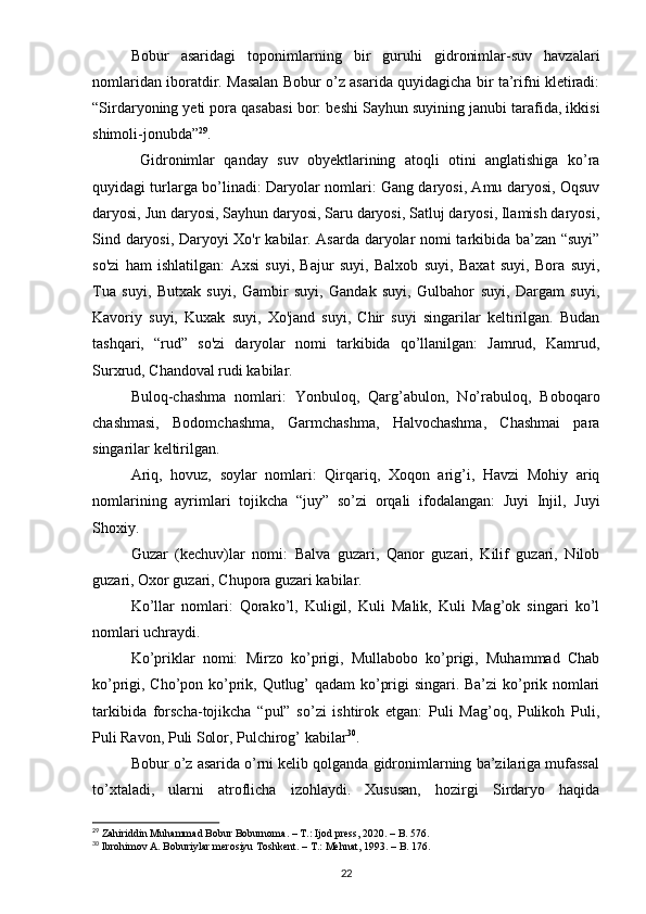 Bobur   asaridagi   toponimlarning   bir   guruhi   gidronimlar-suv   havzalari
nomlaridan iboratdir. Masalan Bobur o’z asarida quyidagicha bir ta’rifni kletiradi:
“Sirdaryoning yeti pora qasabasi bor: beshi Sayhun suyining janubi tarafida, ikkisi
shimoli-jonubda” 29
.
  Gidronimlar   qanday   suv   obyektlarining   atoqli   otini   anglatishiga   ko’ra
quyidagi turlarga bo’linadi: Daryolar nomlari: Gang daryosi, Amu daryosi, Oqsuv
daryosi, Jun daryosi, Sayhun daryosi, Saru daryosi, Satluj daryosi, Ilamish daryosi,
Sind daryosi, Daryoyi Xo'r kabilar. Asarda daryolar nomi tarkibida ba’zan “suyi”
so'zi   ham   ishlatilgan:   Axsi   suyi,   Bajur   suyi,   Balxob   suyi,   Baxat   suyi,   Bora   suyi,
Tua   suyi,   Butxak   suyi,   Gambir   suyi,   Gandak   suyi,   Gulbahor   suyi,   Dargam   suyi,
Kavoriy   suyi,   Kuxak   suyi,   Xo'jand   suyi,   Chir   suyi   singarilar   keltirilgan.   Budan
tashqari,   “rud”   so'zi   daryolar   nomi   tarkibida   qo’llanilgan:   Jamrud,   Kamrud,
Surxrud, Chandoval rudi kabilar.
Buloq-chashma   nomlari:   Yonbuloq,   Qarg’abulon,   No’rabuloq,   Boboqaro
chashmasi,   Bodomchashma,   Garmchashma,   Halvochashma,   Chashmai   para
singarilar keltirilgan.
Ariq,   hovuz,   soylar   nomlari:   Qirqariq,   Xoqon   arig’i,   Havzi   Mohiy   ariq
nomlarining   ayrimlari   tojikcha   “juy”   so’zi   orqali   ifodalangan:   Juyi   Injil,   Juyi
Shoxiy.
Guzar   (kechuv)lar   nomi:   Balva   guzari,   Qanor   guzari,   Kilif   guzari,   Nilob
guzari, Oxor guzari, Chupora guzari kabilar.
Ko’llar   nomlari:   Qorako’l,   Kuligil,   Kuli   Malik,   Kuli   Mag’ok   singari   ko’l
nomlari uchraydi.
Ko’priklar   nomi:   Mirzo   ko’prigi,   Mullabobo   ko’prigi,   Muhammad   Chab
ko’prigi, Cho’pon ko’prik, Qutlug’ qadam  ko’prigi singari. Ba’zi ko’prik nomlari
tarkibida   forscha-tojikcha   “pul”   so’zi   ishtirok   etgan:   Puli   Mag’oq,   Pulikoh   Puli,
Puli Ravon, Puli Solor, Pulchirog’ kabilar 30
.
Bobur o’z asarida o’rni kelib qolganda gidronimlarning ba’zilariga mufassal
to’xtaladi,   ularni   atroflicha   izohlaydi.   Xususan,   hozirgi   Sirdaryo   haqida
29
 Zahiriddin Muhammad Bobur Boburnoma. – T.: Ijod press, 2020. – B. 576.
30
 Ibrohimov A. Boburiylar merosiyu Toshkent. – T.: Mehnat, 1993. – B. 176.
22 