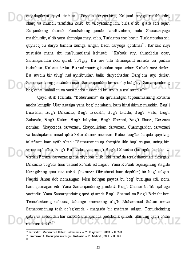 quyidagilarni   qayd   etadilar:   “Sayxun   daryosikim,   Xo’jand   suyiga   mashhurdir,
sharq   va   shimoli   tarafidan   kelib,   bu   viloyatning   ichi   birla   o’tib,   g’arb   sori   oqar,
Xo’jandning   shimoli   Fanokatning   janubi   tarafidinkim,   holo   Shoxruxiyaga
mashhurdir, o’tib yana shimolga mayl qilib, Turkiston sori borur. Turkistondan xili
quyiroq   bu   daryo   tamom   xumga   singar,   hech   daryoga   qotilmas 31
.   Ko’xak   suyi
xususida   mana   shu   ma’lumotlarni   keltiradi:   “Ko’xak   suyi   shimolidin   oqar,
Samarqanddin   ikki   quruh   bo’lgay.   Bu   suv   bila   Samarqand   orasida   bir   pushta
tushubtur, Ko’xak derlar. Bu rud muning tubidan oqar uchun Ko’xak suyi derlar.
Bu   suvdin   bir   ulug’   rud   ayiribturlar,   balki   daryochadur,   Darg’om   suyi   derlar.
Samarqandning janubidin oqar. Samarqanddin bir shar’iy bulg’oy. Samarqandning
bog’ot va mahalloti va yana necha tumonoti bu suv bila ma’murdur” 32
Qayd   etish   lozimki,   “Boburnoma”   da   qo’llanilgan   toponimlarning   ko’lami
ancha kengdir. Ular sirasiga yana bog’ nomlarini ham kiritishimiz mumkin: Bog’i
Binafsha,   Bog’i   Dilkusho,   Bog’i   Bexisht,   Bog’i   Buldu,   Bog’i   Vafo,   Bog’i
Zubayda,   Bog’i   Kalon,   Bog’i   Maydon,   Bog’i   Shamol,   Bog’i   Shaxr;   Darvoza
nomlari:   Shayxzoda   darvozasi,   Shayxulislom   darvozasi,   Charmgardon   darvozasi
va   boshqalarni   misol   qilib   keltirishimiz   mumkin.   Bobur   bog’lar   haqida   quyidagi
ta’riflarni ham aytib o’tadi: “Samarqandning sharqida ikki bog’ solgan, uning biri
yiroqroq   bo’lib,   Bog’i   Bo’ldudir,   yaqinrog’i   Bog’i   Dilkusho   (ko’ngilochar)dir.   U
yerdan Feruza darvozasigacha xiyobon qilib ikki tarafida terak daraxtlari ektirgan.
Dilkusho bog’ida ham baland ko’shk soldirgan. Yana Ko’xak tepaligining etagida
Konigilning qora suvi  ustida (bu suvni  Obirahmat ham  deydilar)  bir  bog’  solgan.
Naqshi   Jahon   deb   nomlangan.   Men   ko’rgan   paytda   bu   bog’   buzilgan   edi,   nomi
ham   qolmagan   edi.   Yana   Samarqandning   janubida   Bog’i   Chanor   bo’lib,   qal’aga
yaqindir. Yana Samarqandning quyi qismida Bog’i Shamol va Bog’i Behisht bor.
Temurbekning   nabirasi,   Jahongir   mirzoning   o’g’li   Muhammad   Sulton   mirzo
Samarqandning   tosh   qo’rg’onida   -   chaqarda   bir   madrasa   solgan.   Temurbekning
qabri va avlodidan har kimki Samarqandda podsholik qilibdi, ularning qabri o’sha
madrasadadir”  33
31
  Zahiriddin Muhammad Bobur Boburnoma. – T.: O’qituvchi, 2008. – B. 270.
32
  Ibrohimov A. Boburiylar merosiyu Toshkent. – T.: Mehnat, 1993. – B. 146.
33
23 
