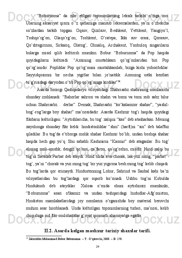 “Boburnoma”   da   zikr   etilgan   toponimlarning   leksik   tarkibi   o’ziga   xos.
Ularning   aksariyat   qismi   o’’z   qatlamiga   mansub   leksemalardan,   ya’ni   o’zbekcha
so’zlardan   tarkib   topgan.   Oqsuv,   Qizilsuv,   Beshkent,   Yettikent,   Yangiyo’l,
Toshqo’rg’on,   Olaqo’rg’on,   Toshkent,   O’ratepa,   Ikki   suv   orasi,   Qorasuv,
Qo’shtegirmon,   Sirkariq,   Olatog’,   Olmaliq,   Archakent,   Yonbuloq   singarilarni
bularga   misol   qilib   keltirish   mumkin.   Bobur   “Boburnoma”   da   Pop   haqida
quyidagilarni   keltiradi:   “Axsining   mustahkam   qo’rg’onlaridan   biri   Pop
qo’rg’onidir.   Popliklar   Pop   qo’rg’onini   mustahkamlab,   bizga   kishi   yuboribdilar.
Sayyidqosimni   bir   necha   yigitlar   bilan   jo’natdik.   Axsining   ustki   kentlari
to’g’risidagi daryodan o’tib Pop qo’rg’oniga kirdilar” 34
. 
Asarda hozirgi  Qashqadaryo  viloyatidagi  Shahrisabz  shahrining nomlanishi
shunday   izohlanadi:   “Bahorlar   sahrosi   va   shahri   va   bomi   va   tomi   xub   sabz   bilur
uchun   Shahrisabz…   derlar”.   Demak,   Shahrisabz   “ko’kalamzor   shahar”,   “yashil-
bog’-rog’larga   boy   shahar”   ma’nosidadir.   Asarda   Kashmir   tog’i   haqida   quyidagi
fikrlarni keltiriligan: “Aytishlaricha, bu tog’ xalqini “kas” deb atasharkan. Mening
xayolimga   shunday   fikr   keldi:   hindistonliklar   “shin”   (harfi)ni   “sin”   deb   talaffuz
qiladilar.  Bu   tog’da  e’tiborga  molik  shahar   Kashmir  bo’lib,  undan  boshqa  shahar
haqida   hech   gap   yo’q.   Shu   sababli   Kashmirni   “Kasmir”   deb   ataganlar.   Bu   tog’
elining   moli-mushk,   dengiz   qo’tosi,   za’faron,   qo’rg’oshin,   misdir.   Hind   xalqi   bu
tog’ni Savalak Parbat deb ataydi. Hind tilida ava-chorak, lak-yuz ming, “parbat”-
tog’, ya’ni “chorak va yuz ming tog’ bir yuz yigirma besh ming tog’ kelib chiqadi.
Bu   tog’larda   qor   erimaydi.   Hindustonning   Lohur,   Sahrind   va   Sanbal   kabi   ba’zi
viloyatlaridan   bu   tog’lardagi   qor   oqarib   ko’rinadi.   Ushbu   tog’ni   Kobulda
Hindukush   deb   ataydilar.   Xulosa   o’rnida   shuni   aytishimiz   mumkinki,
“Boburnoma”   asari   o'lkamiz   va   undan   tashqaridagi   hududlar-Afg’oniston,
Hindiston   mamlakatlaridagi   joy   nomlarini   o’rganishda   boy   material   beruvchi
muhim   asar   hisoblanadi.   Unda   keltirilgan   toponimlarning   turlari,   ma’nosi,   kelib
chiqishiga oid fikr-mulohazalar g’oyat qimmatli ahamiyatga egadir.
II.2.   Asarda kelgan mashxur tarixiy shaxslar tarifi.
34
 Zahiriddin Muhammad Bobur Boburnoma. – T.: O’qituvchi, 2008. – B. 170.
24 