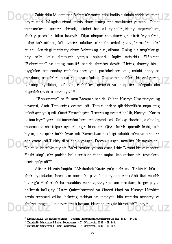 Zahiriddin Muhammad Bobur o’z xotiralarini badiiy uslubda sodda va ravon
bayon etadi.  Mingdan  ziyod  tarixiy  shaxslarning  aniq  xarakterini   yaratadi.  Tabiat
manzaralarini   suratini   chizadi,   kitobni   har   xil   syujetlar,   ishqiy   sarguzashtlar,
she’riy   parchalar   bilan   bezaydi.   Tilga   olingan   shaxslarning   portreti   kiyinishini,
tashqi   ko’rinishini,   fe’l   atvorini,   odatlari,   o’tmishi,   avlod-ajdodi,   birma   bir   ta’rif
etiladi.   Asardagi   markaziy   obraz   Boburning   o’zi,   albatta.   Uning   his   tuyg’ulariga
boy   qalbi   ko’z   oldimizda   yorqin   jonlanadi.   Ingliz   tarixchisi   Elfiniston
“Boburnoma”   va   uning   muallifi   haqida   shunday   deydi:   “Uning   shaxsiy   his   –
tuyg’ulari   har   qanday   mubolag’adan   yoki   pardalashdan   xoli,   uslubi   oddiy   na
mardona,   shu   bilan   birga   jonli   va   ifodali.   O’z   zamondoshlari   biografiyasini,
ularning   qiyofalari,   urf-odati,   intilishlari,   qiziqish   va   qiliqlarini   ko’zguda   aks
etgandek ravshan tasvirlaydi” 35
 .
  “Boburnoma”   da   Husayn   Bayqaro   haqida:   Sulton   Husayn   Umarshayxning
nevarasi,   Amir   Temurning   evarasi   edi.   Temur   naslida   qilichbozlikda   unga   teng
keladigani yo’q edi. Onasi Feruzabegim-Temurning evarasi bo’lib, Husayn “Karim
ut-tarafayin” yani ikki tomondan ham temuriyzoda edi. So’zga chechan, xushxulq,
muomalada   shariatga   rioya   qiladigan   kishi   edi.   Qiyiq   ko’zli,   qomatli   kishi,   ipak
kiyim,   qora   qo’zi   bo’rk   kiyar   edi.   Revmatizm   kasalligi   sababli   ro’za   va   namozni
ado   etmas   edi.Turkiy   tilda   she’r   yozgan,   Devon   tuzgan,   taxallusi   Husayniy   edi.
Do’sti Alisher Navoiy edi. Ba’zi baytlari yomon emas, lekin Devoni bir vazndadur.
Yoshi   ulug’,   o’zi   podsho   bo’la   turib   qo’chqor   saqlar,   kabutarboz   edi,   tovuqlarni
urush qo’yardi” 36
.
Alisher Navoiy haqida: “Alisherbek Naziri yo’q kishi edi. Turkiy til bila to
she’r   aytibdurlar,   hech   kim   oncha   ko’p   va   ho’b   aytqon   emas.Ahli   fazl   va   ahli
hunarg’a   Alisherbekcha   murabbiy   va   muqavviy   ma’lum   emaskim,   hargiz   paydo
bo’lmish   bo’lg’ay.   Ustoz   Qulmuhammad   va   Shayxi   Noyi   va   Husayn   Udiykim
sozda   saromad   edilar,   bekning   tarbiyat   va   taqviyati   bila   muncha   taraqqiy   va
shuhrat topgan, 4 ta devon tartib bergan. Nazmda tengsiz bir zot edi” 37
 deydi.
35
 Elphinston M. The history of India. – London: Independent publishing platform, 1841. – P. 230.
36
 Zahiriddin Muhammad Bobur Boburnoma. – T.: O’qituvchi, 2008. – B. 140.
37
 Zahiriddin Muhammad Bobur Boburnoma. – T.: O’qituvchi, 2008. – B. 287.
25