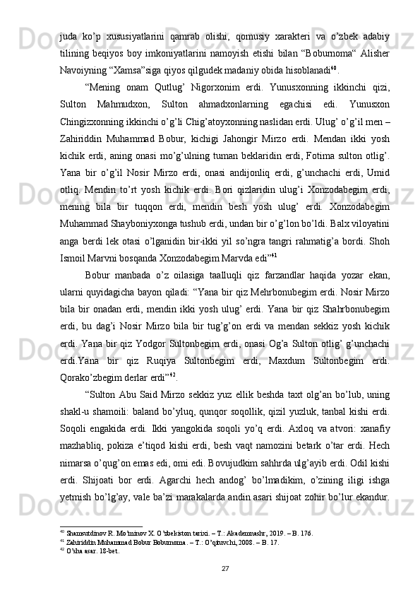 juda   ko’p   xususiyatlarini   qamrab   olishi,   qomusiy   xarakteri   va   o’zbek   adabiy
tilining   beqiyos   boy   imkoniyatlarini   namoyish   etishi   bilan   “Boburnoma“   Alisher
Navoiyning “Xamsa”siga qiyos qilgudek madaniy obida hisoblanadi 40
.
“Mening   onam   Qutlug’   Nigorxonim   erdi.   Yunusxonning   ikkinchi   qizi,
Sulton   Mahmudxon,   Sulton   ahmadxonlarning   egachisi   edi.   Yunusxon
Chingizxonning ikkinchi o’g’li Chig’atoyxonning naslidan erdi. Ulug’ o’g’il men –
Zahiriddin   Muhammad   Bobur,   kichigi   Jahongir   Mirzo   erdi.   Mendan   ikki   yosh
kichik   erdi,   aning   onasi   mo’g’ulning   tuman   beklaridin   erdi,   Fotima   sulton   otlig’.
Yana   bir   o’g’il   Nosir   Mirzo   erdi,   onasi   andijonliq   erdi,   g’unchachi   erdi,   Umid
otliq.   Mendin   to’rt   yosh   kichik   erdi.   Bori   qizlaridin   ulug’i   Xonzodabegim   erdi,
mening   bila   bir   tuqqon   erdi,   mendin   besh   yosh   ulug’   erdi.   Xonzodabegim
Muhammad Shayboniyxonga tushub erdi, undan bir o’g’lon bo’ldi. Balx viloyatini
anga   berdi   lek   otasi   o’lganidin   bir-ikki   yil   so’ngra   tangri   rahmatig’a   bordi.   Shoh
Ismoil Marvni bosqanda Xonzodabegim Marvda edi” 41
Bobur   manbada   o’z   oilasiga   taalluqli   qiz   farzandlar   haqida   yozar   ekan,
ularni quyidagicha bayon qiladi: “Yana bir qiz Mehrbonubegim erdi. Nosir Mirzo
bila   bir   onadan   erdi,   mendin   ikki   yosh   ulug’   erdi.   Yana   bir   qiz   Shahrbonubegim
erdi,   bu   dag’i   Nosir   Mirzo   bila   bir   tug’g’on   erdi   va   mendan   sekkiz   yosh   kichik
erdi. Yana  bir  qiz Yodgor  Sultonbegim  erdi, onasi  Og’a Sulton otlig’  g’unchachi
erdi.Yana   bir   qiz   Ruqiya   Sultonbegim   erdi,   Maxdum   Sultonbegim   erdi.
Qorako’zbegim derlar erdi” 42
.
“Sulton   Abu   Said   Mirzo   sekkiz   yuz   ellik   beshda   taxt   olg’an   bo’lub,   uning
shakl-u shamoili:  baland bo’yluq, qunqor soqollik, qizil yuzluk, tanbal kishi  erdi.
Soqoli   engakida   erdi.   Ikki   yangokida   soqoli   yo’q   erdi.   Axloq   va   atvori:   xanafiy
mazhabliq,   pokiza   e’tiqod   kishi   erdi,   besh   vaqt   namozini   betark   o’tar   erdi.   Hech
nimarsa o’qug’on emas edi, omi edi. Bovujudkim sahhrda ulg’ayib erdi. Odil kishi
erdi.   Shijoati   bor   erdi.   Agarchi   hech   andog’   bo’lmadikim,   o’zining   iligi   ishga
yetmish bo’lg’ay, vale ba’zi marakalarda andin asari shijoat zohir bo’lur ekandur.
40
  Shamsutdinov   R . Mo’minov X. O’zbekiston tarixi. – T.: Akademnashr, 2019. – B. 176.
41
  Zahiriddin Muhammad Bobur Boburnoma. – T.: O’qituvchi, 2008. – B. 17.
42
 O’sha asar. 18-bet.
27 