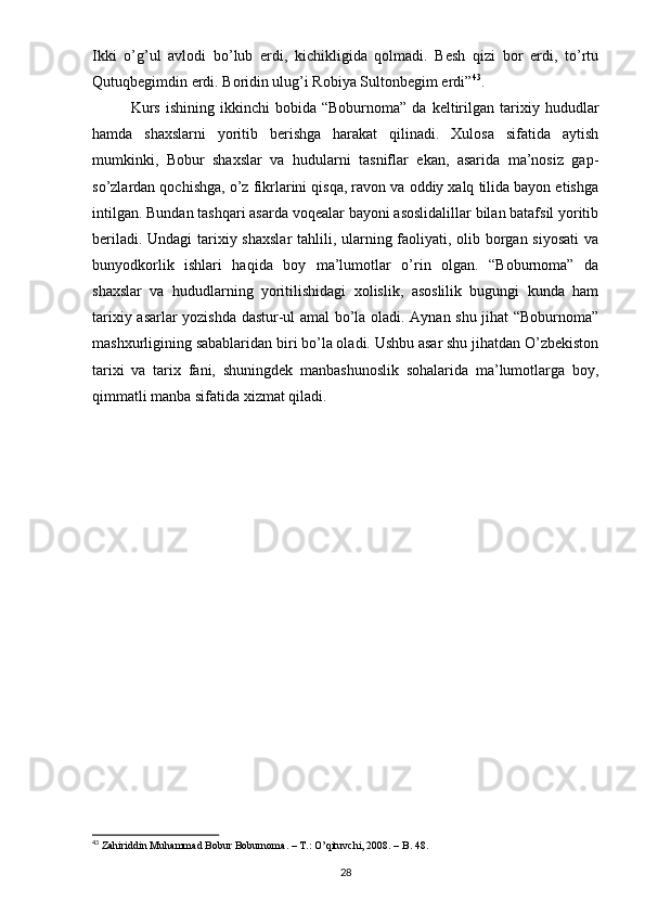 Ikki   o’g’ul   avlodi   bo’lub   erdi,   kichikligida   qolmadi.   Besh   qizi   bor   erdi,   to’rtu
Qutuqbegimdin erdi. Boridin ulug’i Robiya Sultonbegim erdi” 43
.
Kurs   ishining   ikkinchi   bobida  “Boburnoma”   da   keltirilgan   tarixiy   hududlar
hamda   shaxslarni   yoritib   berishga   harakat   qilinadi.   Xulosa   sifatida   aytish
mumkinki,   Bobur   shaxslar   va   hudularni   tasniflar   ekan,   asarida   ma’nosiz   gap-
so’zlardan qochishga, o’z fikrlarini qisqa, ravon va oddiy xalq tilida bayon etishga
intilgan. Bundan tashqari asarda voqealar bayoni asoslidalillar bilan batafsil yoritib
beriladi. Undagi  tarixiy shaxslar  tahlili, ularning faoliyati, olib borgan siyosati  va
bunyodkorlik   ishlari   haqida   boy   ma’lumotlar   o’rin   olgan.   “Boburnoma”   da
shaxslar   va   hududlarning   yoritilishidagi   xolislik,   asoslilik   bugungi   kunda   ham
tarixiy asarlar yozishda dastur-ul amal bo’la oladi. Aynan shu jihat “Boburnoma”
mashxurligining sabablaridan biri bo’la oladi. Ushbu asar shu jihatdan O’zbekiston
tarixi   va   tarix   fani,   shuningdek   manbashunoslik   sohalarida   ma’lumotlarga   boy,
qimmatli manba sifatida xizmat qiladi.
43
  Zahiriddin Muhammad Bobur Boburnoma. – T.: O’qituvchi, 2008. – B. 48.
28 