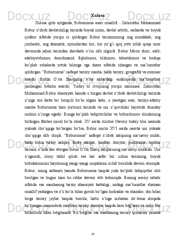 Xulosa
Xulosa   qilib   aytganda,   Boburnoma   asari   muallifi   -   Zahiriddin   Muhammad
Bobur o’zbek davlatchiligi tarixida buyuk inson, davlat arbobi, sarkarda va buyuk
ijodkor   sifatida   yorqin   iz   qoldirgan   Bobur   tariximizning   eng   murakkab,   eng
jozibador,   eng   dramatik,   siymolardan   biri,   bor   yo’g’i   qirq   yetti   yillik   qisqa   umri
davomida   jahon   tarixidan   shavkatli   o’rin   olib   ulgurdi.   Bobur   Mirzo   shoir,   adib,
adabiyotshunos,   donishmand,   fiqhshunos,   tilshunos,   tabiatshunos   va   boshqa
ko’plab   sohalarda   yetuk   bilimga   ega   shaxs   sifatida   izlangan   va   ma’lumotlar
qoldirgan.  “Boburnoma” nafaqat tarixiy manba, balki tarixiy, geografik va memuar
asardir.   Butun   O’rta   Sharqning   o’rta   asrlardagi   ensklopedik   ma’lumotlari
jamlangan   bebaho   asardir.   Turkiy   til   rivojining   yorqin   namunasi.   Zahiriddin
Muhammad Bobur shaxsiyati  hamda u tuzgan davlat o’zbek davlatchiligi tarixida
o’ziga   xos   katta   bir   bosqich   bo’la   olgani   kabi,   u   yaratgan   asar,   tarixiy-adabiy
manba   Boburnoma   ham   yurtimiz   tarixida   va   uni   o’quvchilar   hayotida   shunday
muhim   o’ringa   egadir.   Bunga   ko’plab   tadqitotchilar   va   boburshunos   olimlarning
bildirgan  fikrlari   misol  bo’la  oladi.  XV  asrda  Alisher   Navoiy  turkiy  tilni   nazmda
yuksak   cho’qqiga   ko’targan   bo’lsa,   Bobur   mirzo   XVI   asrda   nasrda   uni   yuksak
cho’qqiga   olib   chiqdi.   “Boburnoma”   nafaqat   o’zbek   xalqining   ma’naviy   mulki,
balki   butun   turkiy   xalqlar,   forsiy   xalqlar,   hindlar,   doriylar,   pushtunlar,   tojiklar
tarixini o’zida aks ettirgan butun O’rta Sharq xalqlarining ma’naviy mulkidir. Uni
o’rganish,   ilmiy   tahlil   qilish   esa   har   safar   biz   uchun   tarixning,   buyuk
bobokalonimiz hayotining yangi-yangi nuqtalarini ochib berishda davom etmoqda.
Bobur,   uning   saltanati   hamda   Boburnoma   haqida   juda   ko’plab   tadqiqotlar   olib
borilgan   va   bugun   ham   bu   ishlar   davom   etib   kelmoqda.   Buning   asosiy   sababi
sifatida   esa   manbaning   tarxiy   ahamiyati   kattaligi,   undagi   ma’lumotlar   shaxsan
muallif yashagan va o’z ko’zi bilan guvoh bo’lgan hodisalar va shaxslar, shu bilan
birga   tarixiy   joylar   haqida   borishi,   hatto   o’ziga   nisbatan   do’stona   aloqada
bo’lmagan zamondosh mashxur tarixiy shaxslar haqida ham beg’araz va xolis fikr
bildirilishi   bilan   belgilanadi.   Bu   belgilar   esa   manbaning   tarixiy   qiymatini   yanada
29 