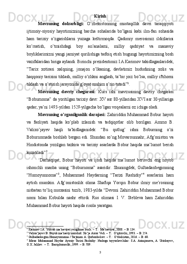 Kirish
Mavzuning   dolzarbligi:   O’zbekistonning   mustaqillik   davri   taraqqiyoti
ijtimoiy-siyosiy   hayotimizning   barcha   sohalarida   bo’lgani   kabi   ilm-fan   sohasida
ham   tarixiy   o’zgarishlarni   yuzaga   keltirmoqda.   Qadimiy   merosimiz   ildizlarini
ko’rsatish,   o’tmishdagi   boy   an’analarni,   milliy   qadriyat   va   manaviy
boyliklarimizni yangi jamiyat qurilishiga tadbiq etish bugungi hayotimizning bosh
vazifalaridan biriga aylandi. Birinchi prezidentimiz I.A.Karimov takidlaganlaridek,
”Tarix   xotirasi   xalqning,   jonajon   o’lkaning,   davlatimiz   hududining   xolis   va
haqqoniy tarixini tiklash, milliy o’zlikni anglash, ta’bir joiz bo’lsa, milliy iftihorni
tiklash va o’stirish jarayonida g’oyat muhim o’rin tutadi” 1
. 
Mavzuning   davriy   chegarasi:   Kurs   ishi   mavzusining   davriy   chegarasi
“Boburnoma” da yoritilgan tarixiy davr: XV asr 80-yillaridan XVI asr 30-yillariga
qadar, ya’ni 1493-yildan 1529-yilgacha bo’lgan voqealarni oz ichiga oladi. 
Mavzuning o’rganilganlik darajasi:   Zahiriddin Muhammad Bobur  hayoti
va   faoliyati   haqida   ko’plab   izlanish   va   tadqiqotlar   olib   borilgan.   Ammo   B.
Valixo’jayev   haqli   ta’kidlaganidek:   “Bu   qutlug’   ishni   Boburning   o’zi
Boburnomada boshlab bergan edi. Shundan so’ng Movarounnahr, Afg’oniston va
Hindistonda   yozilgan   tazkira   va   tarixiy   asarlarda   Bobur   haqida   ma’lumot   berish
kuzatiladi” 2
. 
  Darhaqiqat,   Bobur   hayoti   va   ijodi   haqida   ma’lumot   beruvchi   eng   noyob
ishonchli   manba   uning   “Boburnoma”   asaridir.   Shuningdek,   Gulbadanbegimning
“Humoyunnoma” 3
,   Muhammad   Haydarning   “Tarixi   Rashidiy” 4
  asarlarini   ham
aytish   mumkin.   Afg’onistonlik   olima   Shafiqa   Yorqin   Bobur   ilmiy   me’rosining
nisbatan to’liq nusxasini tuzib, 1983-yilda “Devoni Zahiriddin Muhammad Bobur
nomi   bilan   Kobulda   nashr   ettirdi.   Rus   olimasi   I.   V.   Stebleva   ham   Zahiriddin
Muhammad Bobur hayoti haqida risola yaratgan.
1
 Karimov I.A. Yuksak ma’naviyat yengilmas kuch. – T.:  Ma’naviyat, 2008. – B. 134.  
2
 Valixo’jayev B. Buyuk ma’naviy murshid: Xo’ja Axror Vali. – T.:  O’qituvchi, 1993. – B. 254.
3
 Gulbadanbegim Humoyunnoma / Tarjimon A. Qurbonbekov. – T.:  O’zbekiston, 2016. – B. 60. 
4
  Mirzo   Muhammad   Haydar   Ayoziy   Tarixi   Rashidiy.   Nashrga   tayyorlovchilar:   S.A.   Azimjonova,   A.   Urinbayev,
O.X. Jalilov.  – T.: Sharqshunoslik, 1999. – B. 709.
3