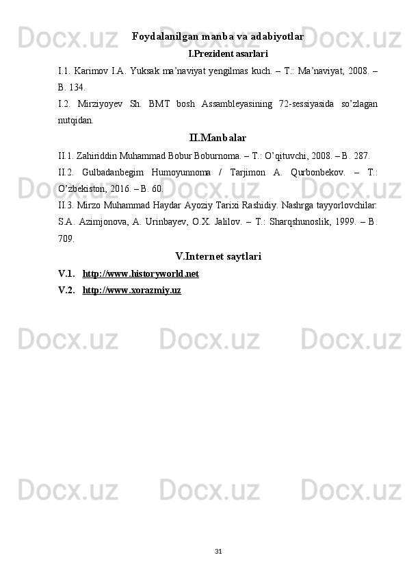 Foydalanilgan manba va adabiyotlar
I.Prezident asarlari
I.1. Karimov I.A. Yuksak ma’naviyat  yengilmas  kuch. – T.:  Ma’naviyat,  2008. –
B. 134. 
I.2.   Mirziyoyev   Sh.   BMT   bosh   Assambleyasining   72-sessiyasida   so’zlagan
nutqidan.
II.Manbalar
II.1. Zahiriddin Muhammad Bobur Boburnoma. – T.: O’qituvchi, 2008. – B. 287.
II.2.   Gulbadanbegim   Humoyunnoma   /   Tarjimon   A.   Qurbonbekov.   –   T.:
O’zbekiston, 2016. – B. 60. 
II.3. Mirzo Muhammad Haydar Ayoziy Tarixi Rashidiy. Nashrga tayyorlovchilar:
S.A.   Azimjonova,   A.   Urinbayev,   O.X.   Jalilov.   –   T.:   Sharqshunoslik,   1999.   –   B.
709.
V.Internet saytlari
V.1. http://www.historyworld.net   
V.2. http://www.xorazmiy.uz   
31