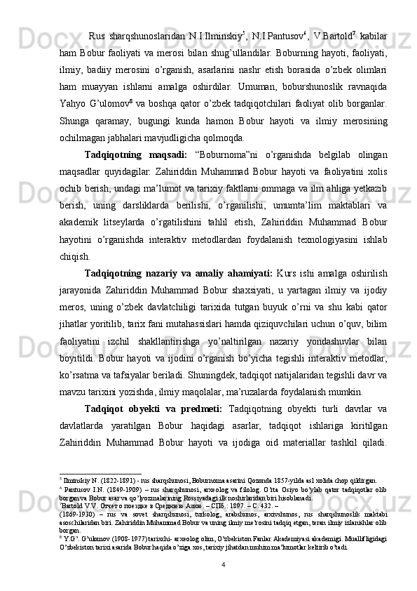 Rus   sharqshunoslaridan   N.I.Ilminskiy 5
,   N.I.Pantusov 6
,   V.Bartold 7
  kabilar
ham   Bobur   faoliyati   va   merosi   bilan   shug’ullandilar.   Boburning   hayoti,   faoliyati,
ilmiy,   badiiy   merosini   o’rganish,   asarlarini   nashr   etish   borasida   o’zbek   olimlari
ham   muayyan   ishlarni   amalga   oshirdilar.   Umuman,   boburshunoslik   ravnaqida
Yahyo   G’ulomov 8
  va   boshqa   qator   o’zbek   tadqiqotchilari   faoliyat   olib  borganlar.
Shunga   qaramay,   bugungi   kunda   hamon   Bobur   hayoti   va   ilmiy   merosining
ochilmagan jabhalari mavjudligicha qolmoqda.
Tadqiqotning   maqsadi:   “Boburnoma”ni   o’rganishda   belgilab   olingan
maqsadlar   quyidagilar:   Zahiriddin   Muhammad   Bobur   hayoti   va   faoliyatini   xolis
ochib berish, undagi ma’lumot va tarixiy faktlarni ommaga va ilm ahliga yetkazib
berish,   uning   darsliklarda   berilishi,   o’rganilishi,   umumta’lim   maktablari   va
akademik   litseylarda   o’rgatilishini   tahlil   etish,   Zahiriddin   Muhammad   Bobur
hayotini   o’rganishda   interaktiv   metodlardan   foydalanish   texnologiyasini   ishlab
chiqish.
Tadqiqotning   nazariy   va   amaliy   ahamiyati:   Kurs   ishi   amalga   oshirilish
jarayonida   Zahiriddin   Muhammad   Bobur   shaxsiyati,   u   yartagan   ilmiy   va   ijodiy
meros,   uning   o’zbek   davlatchiligi   tarixida   tutgan   buyuk   o’rni   va   shu   kabi   qator
jihatlar yoritilib, tarix fani mutahassislari hamda qiziquvchilari uchun o’quv, bilim
faoliyatini   izchil   shakllantirishga   yo’naltirilgan   nazariy   yondashuvlar   bilan
boyitildi.   Bobur   hayoti   va   ijodini   o’rganish   bo’yicha   tegishli   interaktiv   metodlar,
ko’rsatma va tafsiyalar beriladi. Shuningdek, tadqiqot natijalaridan tegishli davr va
mavzu tarixini yozishda, ilmiy maqolalar, ma’ruzalarda foydalanish mumkin.
Tadqiqot   obyekti   va   predmeti:   Tadqiqotning   obyekti   turli   davrlar   va
davlatlarda   yaratilgan   Bobur   haqidagi   asarlar,   tadqiqot   ishlariga   kiritilgan
Zahiriddin   Muhammad   Bobur   hayoti   va   ijodiga   oid   materiallar   tashkil   qiladi.
5
 Ilminskiy N. (1822-1891) - rus sharqshunosi, Boburnoma asarini Qozonda 1857-yilda asl xolida chop qildirgan. 
6
  Pantusov   I.N.   (1849-1909)   –   rus   sharqshunosi,   arxeolog   va   filolog.   O’rta   Osiyo   bo’ylab   qator   tadqiqotlar   olib
borgan va Bobur asar va qo’lyozmalarining Rossiyadagi ilk noshirlaridan biri hisoblanadi. 
7
Bartold   V . V . Отчет о поездке в Среднюю Азию. – СПб.: 1897. – С. 432. – 
(1869-1930)   –   rus   va   sovet   sharqshunosi ,   turkolog ,   arabshunos ,   arxivshunos ,   rus   sharqshunoslik   maktabi
asoschilaridan   biri .  Zahiriddin Muhammad Bobur va uning ilmiy me’rosini tadqiq etgan, teran ilmiy izlanishlar olib
borgan.
8
 Y.G’. G’ulomov (1908-1977) tarixchi- arxeolog olim, O’zbekiston Fanlar Akademiyasi akademigi. Muallifligidagi
O’zbekiston tarixi asarida Bobur haqida o’ziga xos, tarixiy jihatdan muhim ma’lumotlar keltirib o’tadi. 
4