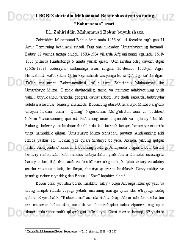 I BOB. Zahiriddin Muhammad Bobur shaxsiyati va uning
“Boburnoma” asari.
I.1. Zahiriddin Muhammad Bobur buyuk shaxs.
Zahiriddin  Muhammad   Bobur   Andijonda   1483-yil   14-fevralda   tug’ilgan.   U
Amir   Temurning   beshinchi   avlodi,   Farg’ona   hukmdori   Umarshayxning   farzandi.
Bobur 12 yoshda taxtga chiqdi. 1503-1504 yillarda Afg’onistonni egalladi. 1519-
1525   yillarda   Hindistonga   5   marta   yurish   qiladi.   Uch   asrdan   ortiq   davom   etgan
(1526-1858)   boburiylar   saltanatiga   asos   solgan,   26-dekabr   1530-yil   Agra,
Hindistonda vafot etkan. Qabri keyinchalik vasiyatiga ko’ra Qobulga ko’chirilgan.
To’liq   ma’lumot:   Bobur-taxallusi,   to’liq   ismi   Zahiriddin   Muhammad   ibn
Umarshayx   Mirzo.   O’zbek   davlatchiligi   tarixi   va   mumtoz   adabiyotining   yirik
vakili: buyuk shoir, tarixchi, geograf, davlat arbobi, iste’dodli sarkarda, boburiylar
sulolasi asoschisi, temuriy shahzoda. Boburning otasi-Umarshayx Mirzo Farg’ona
viloyati   hokimi,   onasi   -   Qutlug’   Nigorxonim   Mo’g’uliston   xoni   va   Toshkent
hokimi   Yunusxonning   qizi   edi.   Boburning   onasi   o’qimishli   va   oqila   ayol   bo’lib,
Boburga hokimiyatni boshqarish ishlarida faol ko’mak bergan, harbiy yurishlarida
unga   hamrohlik   qilgan.   Umarshayx   Mirzo   xonadoni   poytaxt   Andijonning   arki
ichida   yashar   edi.   Hokim   yoz   oylari   Sirdaryo   bo’yida,   Axsida,   yilning   qolgan
faslini Andijonda o’tkazardi. Boburning yoshligi  Andijonda o’tgan. Bobur barcha
temuriy   shahzodalar   kabi   maxsus   tarbiyachilar,   yirik   fozilu   ulamolar   ustozligida
harbiy ta’lim, fiqh ilmi, arab va fors  tillarini  o’rganadi, ko’plab tarixiy va adabiy
asarlar   mutolaa   qiladi,   ilm-fanga,   she’riyatga   qiziqa   boshlaydi.   Dovyurakligi   va
jasurligi uchun u yoshligidan Bobur - “Sher” laqabini oladi 9
.
Bobur otasi  yo’lidan borib, mashhur  sufiy - Xoja Ahrorga ixlos qo’yadi va
uning   tariqati   ruhida   voyaga   yetadi,   umrining   oxiriga   qadar   shu   e’tiqodga   sodiq
qoladi.   Keyinchalik,   “Boburnoma”   asarida   Bobur   Xoja   Ahror   ruhi   bir   necha   bor
uni   muqarrar   halokatdan,   xastalik   va   chorasizliqdan   xalos   etganini,   eng   og’ir
sharoitlarda   rahnamolik   qilganligini   ta’kidlaydi.   Otasi   Axsida   bevaqt,   39   yoshida
9
 Zahiriddin Muhammad Bobur Boburnoma. – T.: O’qituvchi, 2008. – B.287.
6