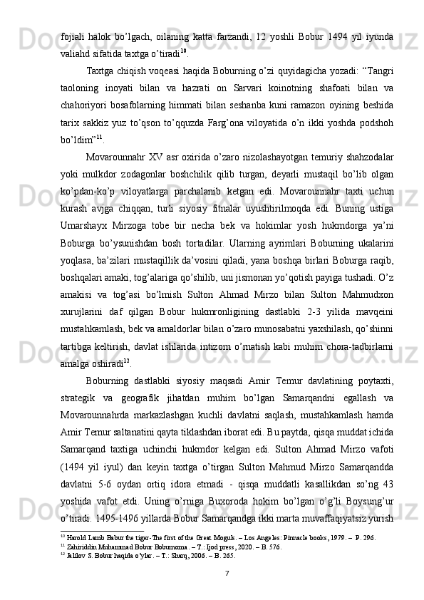 fojiali   halok   bo’lgach,   oilaning   katta   farzandi,   12   yoshli   Bobur   1494   yil   iyunda
valiahd sifatida taxtga o’tiradi 10
.
Taxtga chiqish voqeasi  haqida Boburning o’zi quyidagicha yozadi:  “Tangri
taoloning   inoyati   bilan   va   hazrati   on   Sarvari   koinotning   shafoati   bilan   va
chahoriyori   bosafolarning   himmati   bilan   seshanba   kuni   ramazon   oyining   beshida
tarix   sakkiz   yuz   to’qson   to’qquzda   Farg’ona   viloyatida   o’n   ikki   yoshda   podshoh
bo’ldim” 11
.
Movarounnahr   XV   asr   oxirida   o’zaro   nizolashayotgan   temuriy   shahzodalar
yoki   mulkdor   zodagonlar   boshchilik   qilib   turgan,   deyarli   mustaqil   bo’lib   olgan
ko’pdan-ko’p   viloyatlarga   parchalanib   ketgan   edi.   Movarounnahr   taxti   uchun
kurash   avjga   chiqqan,   turli   siyosiy   fitnalar   uyushtirilmoqda   edi.   Buning   ustiga
Umarshayx   Mirzoga   tobe   bir   necha   bek   va   hokimlar   yosh   hukmdorga   ya’ni
Boburga   bo’ysunishdan   bosh   tortadilar.   Ularning   ayrimlari   Boburning   ukalarini
yoqlasa, ba’zilari mustaqillik da’vosini  qiladi, yana boshqa  birlari  Boburga raqib,
boshqalari amaki, tog’alariga qo’shilib, uni jismonan yo’qotish payiga tushadi. O’z
amakisi   va   tog’asi   bo’lmish   Sulton   Ahmad   Mirzo   bilan   Sulton   Mahmudxon
xurujlarini   daf   qilgan   Bobur   hukmronligining   dastlabki   2-3   yilida   mavqeini
mustahkamlash, bek va amaldorlar bilan o’zaro munosabatni yaxshilash, qo’shinni
tartibga   keltirish,   davlat   ishlarida   intizom   o’rnatish   kabi   muhim   chora-tadbirlarni
amalga oshiradi 12
. 
Boburning   dastlabki   siyosiy   maqsadi   Amir   Temur   davlatining   poytaxti,
strategik   va   geografik   jihatdan   muhim   bo’lgan   Samarqandni   egallash   va
Movarounnahrda   markazlashgan   kuchli   davlatni   saqlash,   mustahkamlash   hamda
Amir Temur saltanatini qayta tiklashdan iborat edi. Bu paytda, qisqa muddat ichida
Samarqand   taxtiga   uchinchi   hukmdor   kelgan   edi.   Sulton   Ahmad   Mirzo   vafoti
(1494   yil   iyul)   dan   keyin   taxtga   o’tirgan   Sulton   Mahmud   Mirzo   Samarqandda
davlatni   5-6   oydan   ortiq   idora   etmadi   -   qisqa   muddatli   kasallikdan   so’ng   43
yoshida   vafot   etdi.   Uning   o’rniga   Buxoroda   hokim   bo’lgan   o’g’li   Boysung’ur
o’tiradi. 1495-1496 yillarda Bobur Samarqandga ikki marta muvaffaqiyatsiz yurish
10
 Harold Lamb Babur the tiger-The first of the Great Moguls. – Los Angeles: Pinnacle books, 1979. –  P. 296.
11
 Zahiriddin Muhammad Bobur Boburnoma. – T.: Ijod press, 2020. – B. 576.
12
 Jalilov S. Bobur haqida o’ylar. – T.: Sharq, 2006. – B. 265.
7