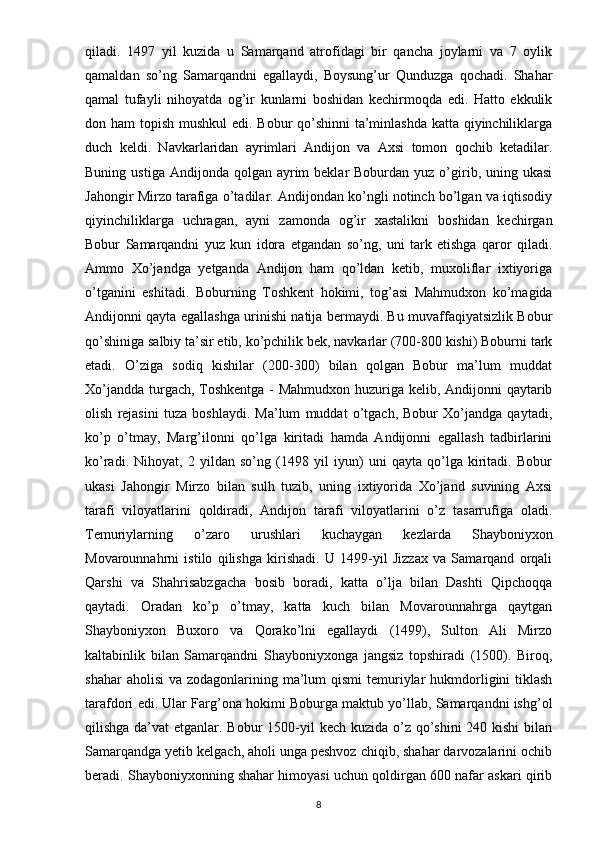 qiladi.   1497   yil   kuzida   u   Samarqand   atrofidagi   bir   qancha   joylarni   va   7   oylik
qamaldan   so’ng   Samarqandni   egallaydi,   Boysung’ur   Qunduzga   qochadi.   Shahar
qamal   tufayli   nihoyatda   og’ir   kunlarni   boshidan   kechirmoqda   edi.   Hatto   ekkulik
don ham topish mushkul  edi. Bobur qo’shinni  ta’minlashda katta qiyinchiliklarga
duch   keldi.   Navkarlaridan   ayrimlari   Andijon   va   Axsi   tomon   qochib   ketadilar.
Buning  ustiga  Andijonda qolgan  ayrim   beklar  Boburdan  yuz  o’girib, uning ukasi
Jahongir Mirzo tarafiga o’tadilar. Andijondan ko’ngli notinch bo’lgan va iqtisodiy
qiyinchiliklarga   uchragan,   ayni   zamonda   og’ir   xastalikni   boshidan   kechirgan
Bobur   Samarqandni   yuz   kun   idora   etgandan   so’ng,   uni   tark   etishga   qaror   qiladi.
Ammo   Xo’jandga   yetganda   Andijon   ham   qo’ldan   ketib,   muxoliflar   ixtiyoriga
o’tganini   eshitadi.   Boburning   Toshkent   hokimi,   tog’asi   Mahmudxon   ko’magida
Andijonni qayta egallashga urinishi natija bermaydi. Bu muvaffaqiyatsizlik Bobur
qo’shiniga salbiy ta’sir etib, ko’pchilik bek, navkarlar (700-800 kishi) Boburni tark
etadi.   O’ziga   sodiq   kishilar   (200-300)   bilan   qolgan   Bobur   ma’lum   muddat
Xo’jandda turgach, Toshkentga - Mahmudxon huzuriga kelib, Andijonni qaytarib
olish   rejasini   tuza   boshlaydi.   Ma’lum   muddat   o’tgach,   Bobur   Xo’jandga   qaytadi,
ko’p   o’tmay,   Marg’ilonni   qo’lga   kiritadi   hamda   Andijonni   egallash   tadbirlarini
ko’radi.   Nihoyat,   2   yildan   so’ng   (1498   yil   iyun)   uni   qayta   qo’lga   kiritadi.   Bobur
ukasi   Jahongir   Mirzo   bilan   sulh   tuzib,   uning   ixtiyorida   Xo’jand   suvining   Axsi
tarafi   viloyatlarini   qoldiradi,   Andijon   tarafi   viloyatlarini   o’z   tasarrufiga   oladi.
Temuriylarning   o’zaro   urushlari   kuchaygan   kezlarda   Shayboniyxon
Movarounnahrni   istilo   qilishga   kirishadi.   U   1499-yil   Jizzax   va   Samarqand   orqali
Qarshi   va   Shahrisabzgacha   bosib   boradi,   katta   o’lja   bilan   Dashti   Qipchoqqa
qaytadi.   Oradan   ko’p   o’tmay,   katta   kuch   bilan   Movarounnahrga   qaytgan
Shayboniyxon   Buxoro   va   Qorako’lni   egallaydi   (1499),   Sulton   Ali   Mirzo
kaltabinlik   bilan   Samarqandni   Shayboniyxonga   jangsiz   topshiradi   (1500).   Biroq,
shahar  aholisi  va zodagonlarining ma’lum  qismi  temuriylar  hukmdorligini  tiklash
tarafdori edi. Ular Farg’ona hokimi Boburga maktub yo’llab, Samarqandni ishg’ol
qilishga da’vat  etganlar. Bobur  1500-yil  kech kuzida o’z qo’shini  240 kishi bilan
Samarqandga yetib kelgach, aholi unga peshvoz chiqib, shahar darvozalarini ochib
beradi. Shayboniyxonning shahar himoyasi uchun qoldirgan 600 nafar askari qirib
8