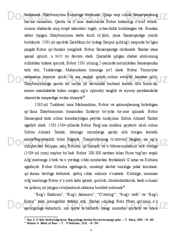 tashlanadi.  Shayboniyxon Buxoroga  chekinadi.  Qisqa  vaqt   ichida Samarqandning
barcha   tumanlari,   Qarshi   va   G’uzor   shahrilarida   Bobur   hokimligi   e’tirof   etiladi.
Ammo   shaharda   oziq-ovqat   zahiralari   tugab,   ocharchilik   boshlangan   edi.   Bundan
xabar   topgan   Shayboniyxon   katta   kuch   to’plab,   yana   Samarqandga   yurish
boshlaydi. 1501-yil aprelda Zarafshon bo’yidagi Saripul qishlog’i yaqinida bo’lgan
jangda   Bobur   qo’shinlari   yengiladi.   Bobur   Samarqandga   chekinadi.   Shahar   yana
qamal   qilinib,   u   to’rt   oy   davom   etadi.   Qamalda   qolgan   shahar   aholisining
ochlikdan tinkasi quriydi, Bobur 1501 yilning 2-yarmida noilojlikdan Samarqandni
tark   etib,   Toshkentga,   Mahmudxon   huzuriga   yo’l   oladi.   Bobur   Temuriylar
saltanatini   himoya   qilish   va   uni   saqlab   qolish   uchun   astoydil   harakat   qilib,
Shayboniyxonga   qarshi   bir   necha   yil   davomida   muttasil   kurash   olib   borsa-da,
ammo   mamlakatda   hukm   surgan   og’ir   iqtisodiy   tanglik   va   siyosiy   parokandalik
sharoitida maqsadiga erisha olmaydi 13
. 
1503-yil   Toshkent   xoni   Mahmudxon,   Bobur   va   qalmoqlarning   birlashgan
qo’shini   Shayboniyxon   tomonidan   Sirdaryo   bo’yida   tor-mor   qilinadi.   Bobur
Samarqand   taxti   uchun   kurashayotgan   paytda   Andijonni   Sulton   Ahmad   Tanbal
egallab   oladi.   1501-1504-yillarda   Bobur   Farg’ona   mulkini   qaytarib   olish   uchun
Sulton   Ahmad   Tanbal,   Jahongir   mirzolarga   qarshi   olib   borgan   kurashi
muvaffaqiyatsizlik   bilan   tugaydi.   Temuriylarning   to’xtovsiz   janglari   va   og’ir
soliqlaridan   toliqqan   xalq   Boburni   qo’llamadi   va   u   Movarounnahrni   tark   etishga
(1504 yil iyun) majbur bo’ladi. Bobur 200-300 navkari bilan Hisor tog’lari orqali
Afg’onistonga o’tadi va u yerdagi ichki nizolardan foydalanib G’azna va Kobulni
egallaydi.   Bobur   Kobulni   egallagach,   mustaqil   davlat   tuzishga   jadal   kirishadi,
qo’shinni   tartibga   keltiradi,   qattiq   ichki   intizom   o’rnatadi.   Kobulga,   umuman
Afg’onistonga Bobur o’z yurti kabi qaradi, qurilish, obodonlashtirish, kasb-u hunar
va qishloq xo’jaligini rivojlantirish ishlarini boshlab yuboradi 14
. 
“Bog’i   Shahroro”,   “Bog’i   Jahonoro”,   “O’rtabog’”,   “Bog’i   vafo”   va   “Bog’i
Bobur”   kabi   oromgohlar   tashkil   etdi.   Shahar   ichidagi   Bolo   Hisor   qal’asini   o’z
qarorgohiga   aylantirib,   uni   qayta   ta’mirlatdi,   yangi   imoratlar   qurdirdi   va   oilasi
13
 Ziyo A. O’zbek davlatchiligi tarixi: Eng qadimgi davrdan Rossiya bosqiniga qadar. – T.: Sharq, 2000. – B. 368.
14
 Satimov G. Bobur yo’lbars. – T.:  O’zbekiston, 2018. – B. 296.
9
