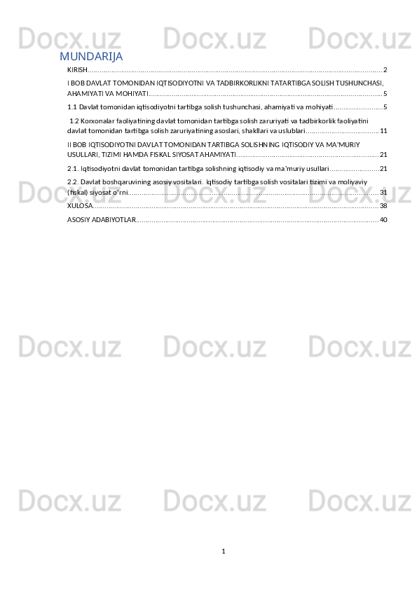 MUNDARIJA
KIRISH ...................................................................................................................................................... 2
I BOB DAVLAT TOMONIDAN IQTISODIYOTNI VA TADBIRKORLIKNI TATARTIBGA SOLISH TUSHUNCHASI, 
AHAMIYATI VA MOHIYATI ....................................................................................................................... 5
1.1 Davlat tomonidan iqtisodiyotni tartibga solish tushunchasi, ahamiyati va mohiyati ......................... 5
 1.2 Korxonalar faoliyatining davlat tomonidan tartibga solish zaruriyati va tadbirkorlik faoliyatini 
davlat tomonidan tartibga solish zaruriyatining asoslari, shakllari va uslublari. .................................... 11
II BOB IQTISODIYOTNI DAVLAT TOMONIDAN TARTIBGA SOLISHNING IQTISODIY VA MA'MURIY 
USULLARI, TIZIMI HAMDA FISKAL SIYOSAT AHAMIYATI ........................................................................ 21
2.1.   Iqtisodiyotni davlat tomonidan tartibga solishning iqtisodiy va ma'muriy usullari ......................... 21
2.2. Davlat boshqaruvining asosiy vositalari.   Iqtisodiy tartibga solish vositalari tizimi va moliyaviy 
(fiskal) siyosat o‘rni ................................................................................................................................ 31
XULOSA .................................................................................................................................................. 38
ASOSIY ADABIYOTLAR ............................................................................................................................ 40
1 