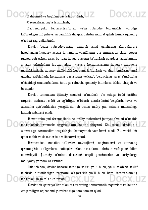3) daromad va boylikni qayta taqsimlash; 
4) resurslarni qayta taqsimlash; 
5) iqtisodiyotni   barqarorlashtirish,   ya’ni   iqtisodiy   tebranishlar   vujudga
keltiradigan inflyatsiya va bandlilik darajasi ustidan nazorat qilish hamda iqtisodiy
o‘sishni rag‘batlantirish. 
Davlat   bozor   iqtisodiyotining   samarali   amal   qilishining   shart-sharoiti
hisoblangan   huquqiy   asosni   ta’minlash   vazifalarini   o‘z   zimmasiga   oladi.   Bozor
iqtisodiyoti uchun zarur bo‘lgan huquqiy asosni  ta’minlash quyidagi tadbirlarning
amalga   oshirilishini   taqozo   qiladi:   xususiy   korxonalarning   huquqiy   mavqeini
mustahkamlash;   xususiy   mulkchilik   huquqini   ta’minlash   va   shartnomalarga   amal
qilishni   kafolatlash;  korxonalar,  resurslarni   yetkazib  beruvchilar  va   iste’molchilar
o‘rtasidagi   munosabatlarni   tartibga   soluvchi   qonuniy   bitimlarni   ishlab   chiqish   va
boshqalar. 
Davlat   tomonidan   ijtimoiy   muhitni   ta’minlash   o‘z   ichiga   ichki   tartibni
saqlash,   mahsulot   sifati   va   og‘irligini   o‘lchash   standartlarini   belgilash,   tovar   va
xizmatlar   ayirboshlashni   yengillashtirish   uchun   milliy   pul   tizimini   muomalaga
kiritish kabilarni oladi. 
Bozor tizimi pul daromadlarini va milliy mahsulotni jamiyat a’zolari o‘rtasida
taqsimlashda   birmuncha   tengsizliklarni   keltirib   chiqaradi.   Shu   sababli   davlat   o‘z
zimmasiga   daromadlar   tengsizligini   kamaytirish   vazifasini   oladi.   Bu   vazifa   bir
qator tadbir va dasturlarda o‘z ifodasini topadi. 
Birinchidan,   transfert   to‘lovlari   muhtojlarni,   nogironlarni   va   birovning
qaramog‘ida   bo‘lganlarni   nafaqalar   bilan,   ishsizlarni   ishsizlik   nafaqalari   bilan
ta’minlaydi.   Ijtimoiy   ta’minot   dasturlari   orqali   pensionerlar   va   qariyalarga
moliyaviy yordam ko‘rsatiladi. 
Ikkinchidan,   davlat   bozorni   tartibga   solish   yo‘li   bilan,   ya’ni   talab   va   taklif
ta’sirida   o‘rnatiladigan   narxlarni   o‘zgartirish   yo‘li   bilan   ham   daromadlarning
taqsimlanishiga ta’sir ko‘rsatadi. 
Davlat bir qator yo‘llar bilan resurslarning nomutanosib taqsimlanishi keltirib
chiqaradigan oqibatlarni yumshatishga ham harakat qiladi. 
10 