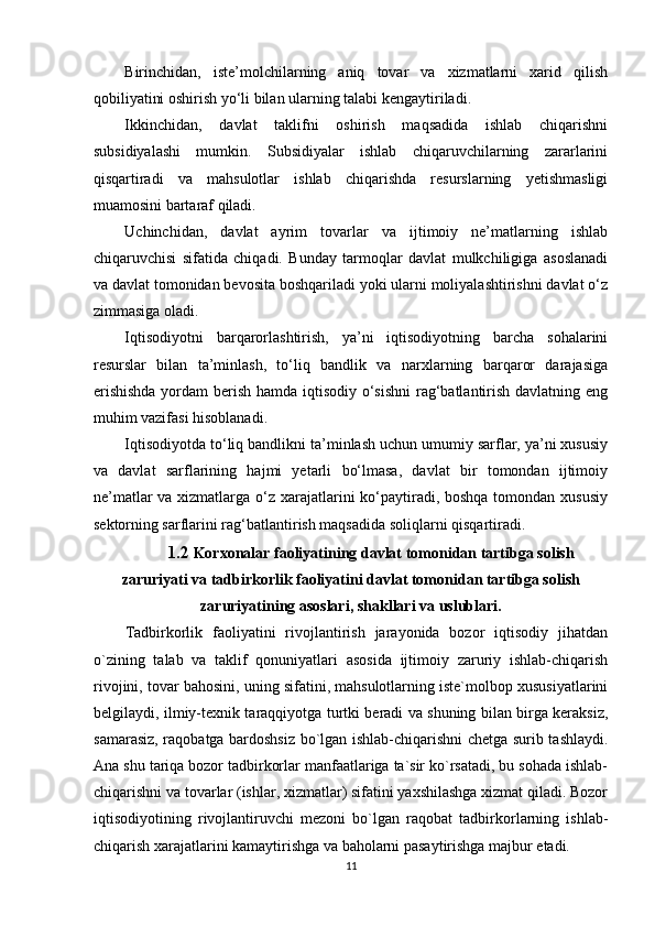 Birinchidan,   iste’molchilarning   aniq   tovar   va   xizmatlarni   xarid   qilish
qobiliyatini oshirish yo‘li bilan ularning talabi kengaytiriladi. 
Ikkinchidan,   davlat   taklifni   oshirish   maqsadida   ishlab   chiqarishni
subsidiyalashi   mumkin.   Subsidiyalar   ishlab   chiqaruvchilarning   zararlarini
qisqartiradi   va   mahsulotlar   ishlab   chiqarishda   resurslarning   yetishmasligi
muamosini bartaraf qiladi. 
Uchinchidan,   davlat   ayrim   tovarlar   va   ijtimoiy   ne’matlarning   ishlab
chiqaruvchisi   sifatida   chiqadi.   Bunday   tarmoqlar   davlat   mulkchiligiga   asoslanadi
va davlat tomonidan bevosita boshqariladi yoki ularni moliyalashtirishni davlat o‘z
zimmasiga oladi. 
Iqtisodiyotni   barqarorlashtirish,   ya’ni   iqtisodiyotning   barcha   sohalarini
resurslar   bilan   ta’minlash,   to‘liq   bandlik   va   narxlarning   barqaror   darajasiga
erishishda  yordam  berish hamda iqtisodiy o‘sishni  rag‘batlantirish davlatning eng
muhim vazifasi hisoblanadi. 
Iqtisodiyotda to‘liq bandlikni ta’minlash uchun umumiy sarflar, ya’ni xususiy
va   davlat   sarflarining   hajmi   yetarli   bo‘lmasa,   davlat   bir   tomondan   ijtimoiy
ne’matlar  va xizmatlarga o‘z xarajatlarini  ko‘paytiradi, boshqa tomondan xususiy
sektorning sarflarini rag‘batlantirish maqsadida soliqlarni qisqartiradi. 
   1.2  Korxonalar faoliyatining davlat tomonidan tartibga solish
zaruriyati va t adbirkorlik faoliyatini davlat tomonidan tartibga solish
zaruriyatining asoslari, shakllari va uslublari.
Tadbirkorlik   faoliyatini   rivojlantirish   jarayonida   bozor   iqtisodiy   jihatdan
o`zining   talab   va   taklif   qonuniyatlari   asosida   ijtimoiy   zaruriy   ishlab-chiqarish
rivojini, tovar bahosini, uning sifatini, mahsulotlarning iste`molbop xususiyatlarini
belgilaydi, ilmiy-texnik taraqqiyotga turtki beradi va shuning bilan birga keraksiz,
samarasiz, raqobatga bardoshsiz bo`lgan ishlab-chiqarishni chetga surib tashlaydi.
Ana shu tariqa bozor tadbirkorlar manfaatlariga ta`sir ko`rsatadi, bu sohada ishlab-
chiqarishni va tovarlar (ishlar, xizmatlar) sifatini yaxshilashga xizmat qiladi. Bozor
iqtisodiyotining   rivojlantiruvchi   mezoni   bo`lgan   raqobat   tadbirkorlarning   ishlab-
chiqarish xarajatlarini kamaytirishga va baholarni pasaytirishga majbur etadi. 
11 