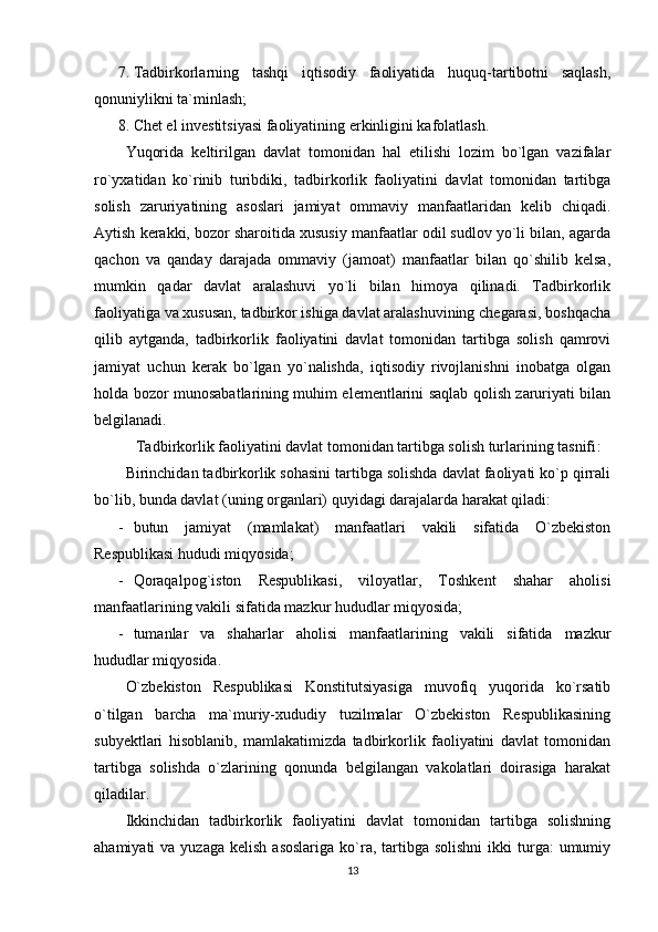 7. Tadbirkorlarning   tashqi   iqtisodiy   faoliyatida   huquq-tartibotni   saqlash,
qonuniylikni ta`minlash;
8. Chet el investitsiyasi faoliyatining erkinligini kafolatlash.
Yuqorida   keltirilgan   davlat   tomonidan   hal   etilishi   lozim   bo`lgan   vazifalar
ro`yxatidan   ko`rinib   turibdiki,   tadbirkorlik   faoliyatini   davlat   tomonidan   tartibga
solish   zaruriyatining   asoslari   jamiyat   ommaviy   manfaatlaridan   kelib   chiqadi.
Aytish kerakki, bozor sharoitida xususiy manfaatlar odil sudlov yo`li bilan, agarda
qachon   va   qanday   darajada   ommaviy   (jamoat)   manfaatlar   bilan   qo`shilib   kelsa,
mumkin   qadar   davlat   aralashuvi   yo`li   bilan   himoya   qilinadi.   Tadbirkorlik
faoliyatiga va xususan, tadbirkor ishiga davlat aralashuvining chegarasi, boshqacha
qilib   aytganda,   tadbirkorlik   faoliyatini   davlat   tomonidan   tartibga   solish   qamrovi
jamiyat   uchun   kerak   bo`lgan   yo`nalishda,   iqtisodiy   rivojlanishni   inobatga   olgan
holda bozor munosabatlarining muhim elementlarini saqlab qolish zaruriyati bilan
belgilanadi.
Tadbirkorlik faoliyatini davlat tomonidan tartibga solish turlarining tasnifi :
Birinchidan tadbirkorlik sohasini tartibga solishda davlat faoliyati ko`p qirrali
bo`lib, bunda davlat (uning organlari) quyidagi darajalarda harakat qiladi:
- butun   jamiyat   (mamlakat)   manfaatlari   vakili   sifatida   O`zbekiston
Respublikasi hududi miqyosida;
- Qoraqalpog`iston   Respublikasi,   viloyatlar,   Toshkent   shahar   aholisi
manfaatlarining vakili sifatida mazkur hududlar miqyosida;
- tumanlar   va   shaharlar   aholisi   manfaatlarining   vakili   sifatida   mazkur
hududlar miqyosida.
O`zbekiston   Respublikasi   Konstitutsiyasiga   muvofiq   yuqorida   ko`rsatib
o`tilgan   barcha   ma`muriy-xududiy   tuzilmalar   O`zbekiston   Respublikasining
subyektlari   hisoblanib,   mamlakatimizda   tadbirkorlik   faoliyatini   davlat   tomonidan
tartibga   solishda   o`zlarining   qonunda   belgilangan   vakolatlari   doirasiga   harakat
qiladilar. 
Ikkinchidan   tadbirkorlik   faoliyatini   davlat   tomonidan   tartibga   solishning
ahamiyati  va  yuzaga  kelish  asoslariga   ko`ra, tartibga  solishni   ikki  turga:  umumiy
13 