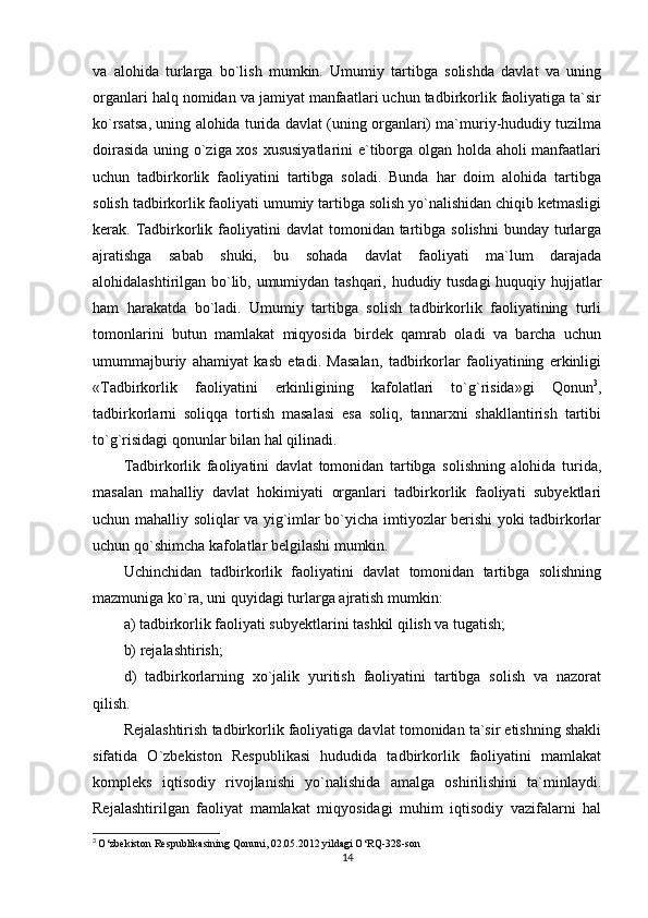 va   alohida   turlarga   bo`lish   mumkin.   Umumiy   tartibga   solishda   davlat   va   uning
organlari halq nomidan va jamiyat manfaatlari uchun tadbirkorlik faoliyatiga ta`sir
ko`rsatsa, uning alohida turida davlat (uning organlari) ma`muriy-hududiy tuzilma
doirasida uning o`ziga xos xususiyatlarini  e`tiborga olgan holda aholi manfaatlari
uchun   tadbirkorlik   faoliyatini   tartibga   soladi.   Bunda   har   doim   alohida   tartibga
solish tadbirkorlik faoliyati umumiy tartibga solish yo`nalishidan chiqib ketmasligi
kerak. Tadbirkorlik faoliyatini  davlat   tomonidan tartibga  solishni   bunday turlarga
ajratishga   sabab   shuki,   bu   sohada   davlat   faoliyati   ma`lum   darajada
alohidalashtirilgan bo`lib, umumiydan tashqari, hududiy tusdagi  huquqiy hujjatlar
ham   harakatda   bo`ladi.   Umumiy   tartibga   solish   tadbirkorlik   faoliyatining   turli
tomonlarini   butun   mamlakat   miqyosida   birdek   qamrab   oladi   va   barcha   uchun
umummajburiy   ahamiyat   kasb   etadi.   Masalan,   tadbirkorlar   faoliyatining   erkinligi
«Tadbirkorlik   faoliyatini   erkinligining   kafolatlari   to`g`risida»gi   Qonun 3
,
tadbirkorlarni   soliqqa   tortish   masalasi   esa   soliq,   tannarxni   shakllantirish   tartibi
to`g`risidagi qonunlar bilan hal qilinadi.
Tadbirkorlik   faoliyatini   davlat   tomonidan   tartibga   solishning   alohida   turida,
masalan   mahalliy   davlat   hokimiyati   organlari   tadbirkorlik   faoliyati   subyektlari
uchun mahalliy soliqlar va yig`imlar bo`yicha imtiyozlar berishi yoki tadbirkorlar
uchun qo`shimcha kafolatlar belgilashi mumkin. 
Uchinchidan   tadbirkorlik   faoliyatini   davlat   tomonidan   tartibga   solishning
mazmuniga ko`ra, uni quyidagi turlarga ajratish mumkin:
a) tadbirkorlik faoliyati subyektlarini tashkil qilish va tugatish;
b) rejalashtirish;
d )   tadbirkorlarning   xo`jalik   yuritish   faoliyatini   tartibga   solish   va   nazorat
qilish.
Rejalashtirish tadbirkorlik faoliyatiga davlat tomonidan ta`sir etishning shakli
sifatida   O`zbekiston   Respublikasi   hududida   tadbirkorlik   faoliyatini   mamlakat
kompleks   iqtisodiy   rivojlanishi   yo`nalishida   amalga   oshirilishini   ta`minlaydi.
Rejalashtirilgan   faoliyat   mamlakat   miqyosidagi   muhim   iqtisodiy   vazifalarni   hal
3
  O‘zbekiston Respublikasining Qonuni, 02.05.2012 yildagi O‘RQ-328-son
14 