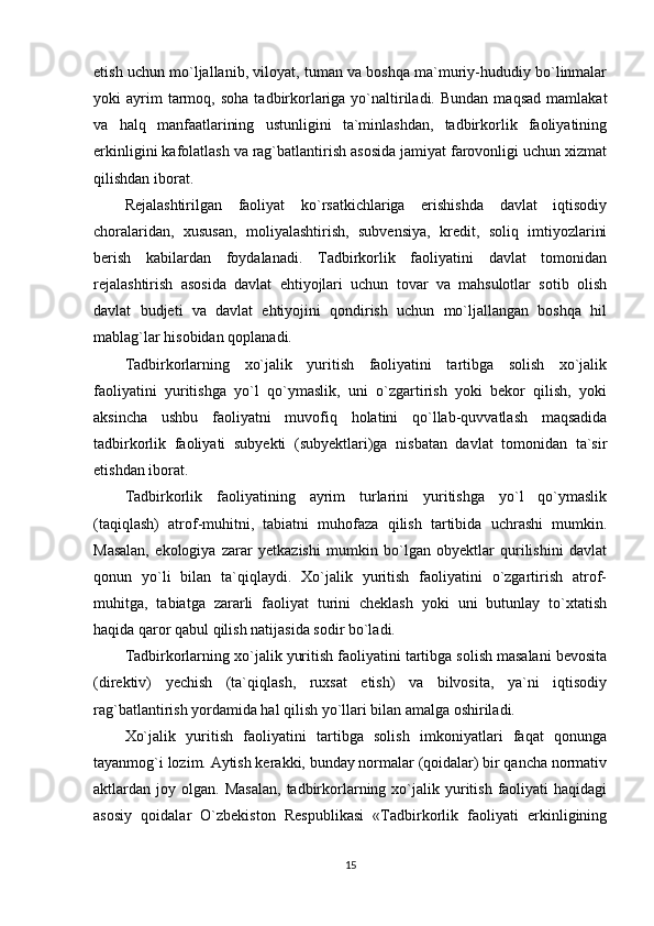 etish uchun mo`ljallanib, viloyat, tuman va boshqa ma`muriy-hududiy bo`linmalar
yoki   ayrim  tarmoq,  soha   tadbirkorlariga  yo`naltiriladi.  Bundan  maqsad   mamlakat
va   halq   manfaatlarining   ustunligini   ta`minlashdan,   tadbirkorlik   faoliyatining
erkinligini kafolatlash va rag`batlantirish asosida jamiyat farovonligi uchun xizmat
qilishdan iborat.
Rejalashtirilgan   faoliyat   ko`rsatkichlariga   erishishda   davlat   iqtisodiy
choralaridan,   xususan,   moliyalashtirish,   subvensiya,   kredit,   soliq   imtiyozlarini
berish   kabilardan   foydalanadi.   Tadbirkorlik   faoliyatini   davlat   tomonidan
rejalashtirish   asosida   davlat   ehtiyojlari   uchun   tovar   va   mahsulotlar   sotib   olish
davlat   budjeti   va   davlat   ehtiyojini   qondirish   uchun   mo`ljallangan   boshqa   hil
mablag`lar hisobidan qoplanadi.
Tadbirkorlarning   xo`jalik   yuritish   faoliyatini   tartibga   solish   xo`jalik
faoliyatini   yuritishga   yo`l   qo`ymaslik,   uni   o`zgartirish   yoki   bekor   qilish,   yoki
aksincha   ushbu   faoliyatni   muvofiq   holatini   qo`llab-quvvatlash   maqsadida
tadbirkorlik   faoliyati   subyekti   (subyektlari)ga   nisbatan   davlat   tomonidan   ta`sir
etishdan iborat.
Tadbirkorlik   faoliyatining   ayrim   turlarini   yuritishga   yo`l   qo`ymaslik
(taqiqlash)   atrof-muhitni,   tabiatni   muhofaza   qilish   tartibida   uchrashi   mumkin.
Masalan,   ekologiya   zarar   yetkazishi   mumkin   bo`lgan   obyektlar   qurilishini   davlat
qonun   yo`li   bilan   ta`qiqlaydi.   Xo`jalik   yuritish   faoliyatini   o`zgartirish   atrof-
muhitga,   tabiatga   zararli   faoliyat   turini   cheklash   yoki   uni   butunlay   to`xtatish
haqida qaror qabul qilish natijasida sodir bo`ladi.
Tadbirkorlarning xo`jalik yuritish faoliyatini tartibga solish masalani bevosita
(direktiv)   yechish   (ta`qiqlash,   ruxsat   etish)   va   bilvosita,   ya`ni   iqtisodiy
rag`batlantirish yordamida hal qilish yo`llari bilan amalga oshiriladi.
Xo`jalik   yuritish   faoliyatini   tartibga   solish   imkoniyatlari   faqat   qonunga
tayanmog`i lozim. Aytish kerakki, bunday normalar (qoidalar) bir qancha normativ
aktlardan  joy  olgan.  Masalan,  tadbirkorlarning  xo`jalik  yuritish  faoliyati   haqidagi
asosiy   qoidalar   O`zbekiston   Respublikasi   «Tadbirkorlik   faoliyati   erkinligining
15 