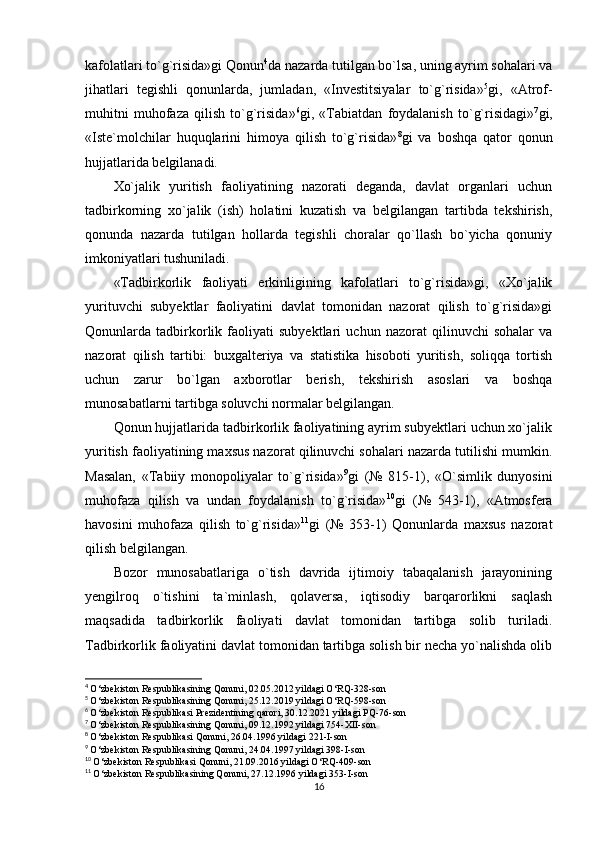 kafolatlari to`g`risida»gi Qonun 4
da nazarda tutilgan bo`lsa, uning ayrim sohalari va
jihatlari   tegishli   qonunlarda,   jumladan,   «Investitsiyalar   to`g`risida» 5
gi,   «Atrof-
muhitni   muhofaza   qilish   to`g`risida» 6
gi,   «Tabiatdan   foydalanish   to`g`risidagi» 7
gi,
«Iste`molchilar   huquqlarini   himoya   qilish   to`g`risida» 8
gi   va   boshqa   qator   qonun
hujjatlarida belgilanadi.
Xo`jalik   yuritish   faoliyatining   nazorati   deganda,   davlat   organlari   uchun
tadbirkorning   xo`jalik   (ish)   holatini   kuzatish   va   belgilangan   tartibda   tekshirish,
qonunda   nazarda   tutilgan   hollarda   tegishli   choralar   qo`llash   bo`yicha   qonuniy
imkoniyatlari tushuniladi.
«Tadbirkorlik   faoliyati   erkinligining   kafolatlari   to`g`risida»gi,   «Xo`jalik
yurituvchi   subyektlar   faoliyatini   davlat   tomonidan   nazorat   qilish   to`g`risida»gi
Qonunlarda   tadbirkorlik   faoliyati   subyektlari   uchun   nazorat   qilinuvchi   sohalar   va
nazorat   qilish   tartibi:   buxgalteriya   va   statistika   hisoboti   yuritish,   soliqqa   tortish
uchun   zarur   bo`lgan   axborotlar   berish,   tekshirish   asoslari   va   boshqa
munosabatlarni tartibga soluvchi normalar belgilangan.
Qonun hujjatlarida tadbirkorlik faoliyatining ayrim subyektlari uchun xo`jalik
yuritish faoliyatining maxsus nazorat qilinuvchi sohalari nazarda tutilishi mumkin.
Masalan,   «Tabiiy   monopoliyalar   to`g`risida» 9
gi   (№   815-1),   «O`simlik   dunyosini
muhofaza   qilish   va   undan   foydalanish   to`g`risida» 10
gi   (№   543-1),   «Atmosfera
havosini   muhofaza   qilish   to`g`risida» 11
gi   (№   353-1)   Qonunlarda   maxsus   nazorat
qilish belgilangan.
Bozor   munosabatlariga   o`tish   davrida   ijtimoiy   tabaqalanish   jarayonining
yengilroq   o`tishini   ta`minlash,   qolaversa,   iqtisodiy   barqarorlikni   saqlash
maqsadida   tadbirkorlik   faoliyati   davlat   tomonidan   tartibga   solib   turiladi.
Tadbirkorlik faoliyatini davlat tomonidan tartibga solish bir necha yo`nalishda olib
4
  O‘zbekiston Respublikasining Qonuni, 02.05.2012 yildagi O‘RQ-328-son
5
  O‘zbekiston Respublikasining Qonuni, 25.12.2019 yildagi O‘RQ-598-son
6
  O‘zbekiston Respublikasi Prezidentining qarori, 30.12.2021 yildagi PQ-76-son
7
  O‘zbekiston Respublikasining Qonuni, 09.12.1992 yildagi 754-XII-son
8
  O‘zbekiston Respublikasi Qonuni, 26.04.1996 yildagi 221-I-son
9
  O‘zbekiston Respublikasining Qonuni, 24.04.1997 yildagi 398-I-son
10
  O‘zbekiston Respublikasi Qonuni, 21.09.2016 yildagi O‘RQ-409-son
11
  O‘zbekiston Respublikasining Qonuni, 27.12.1996 yildagi 353-I-son
16 