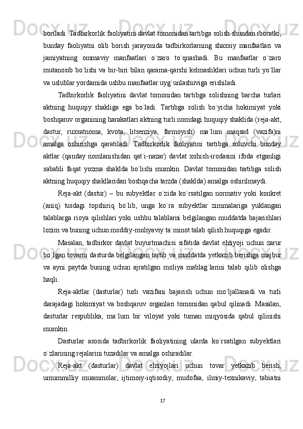 boriladi. Tadbirkorlik faoliyatini davlat tomonidan tartibga solish shundan iboratki,
bunday   faoliyatni   olib   borish   jarayonida   tadbirkorlarning   shaxsiy   manfaatlari   va
jamiyatning   ommaviy   manfaatlari   o`zaro   to`qnashadi.   Bu   manfaatlar   o`zaro
mutanosib bo`lishi va bir-biri bilan qarama-qarshi kelmasliklari uchun turli yo`llar
va uslublar yordamida ushbu manfaatlar uyg`unlashuviga erishiladi.
Tadbirkorlik   faoliyatini   davlat   tomonidan   tartibga   solishning   barcha   turlari
aktning   huquqiy   shakliga   ega   bo`ladi.   Tartibga   solish   bo`yicha   hokimiyat   yoki
boshqaruv organining harakatlari aktning turli nomdagi huquqiy shaklida (reja-akt,
dastur,   ruxsatnoma,   kvota,   litsenziya,   farmoyish)   ma`lum   maqsad   (vazifa)ni
amalga   oshirishga   qaratiladi.   Tadbirkorlik   faoliyatini   tartibga   soluvchi   bunday
aktlar   (qanday   nomlanishidan   qat`i-nazar)   davlat   xohish-irodasini   ifoda   etganligi
sababli   faqat   yozma   shaklda   bo`lishi   mumkin.   Davlat   tomonidan   tartibga   solish
aktning huquqiy shakllaridan boshqacha tarzda (shaklda) amalga oshirilmaydi.
Reja-akt   (dastur)   –   bu   subyektlar   o`zida   ko`rsatilgan   normativ   yoki   konkret
(aniq)   tusdagi   topshiriq   bo`lib,   unga   ko`ra   subyektlar   zimmalariga   yuklangan
talablarga rioya qilishlari  yoki  ushbu  talablarni  belgilangan  muddatda bajarishlari
lozim va buning uchun moddiy-moliyaviy ta`minot talab qilish huquqiga egadir.
Masalan,   tadbirkor   davlat   buyurtmachisi   sifatida   davlat   ehtiyoji   uchun   zarur
bo`lgan tovarni dasturda belgilangan tartib va muddatda yetkazib berishga majbur
va   ayni   paytda   buning   uchun   ajratilgan   moliya   mablag`larini   talab   qilib   olishga
haqli.
Reja-aktlar   (dasturlar)   turli   vazifani   bajarish   uchun   mo`ljallanadi   va   turli
darajadagi   hokimiyat   va   boshqaruv   organlari   tomonidan   qabul   qilinadi.   Masalan,
dasturlar   respublika,   ma`lum   bir   viloyat   yoki   tuman   miqyosida   qabul   qilinishi
mumkin.
Dasturlar   asosida   tadbirkorlik   faoliyatining   ularda   ko`rsatilgan   subyektlari
o`zlarining rejalarini tuzadilar va amalga oshiradilar.
Reja-akt   (dasturlar)   davlat   ehtiyojlari   uchun   tovar   yetkazib   berish,
umummilliy   muammolar,   ijtimoiy-iqtisodiy,   mudofaa,   ilmiy-texnikaviy,   tabiatni
17 