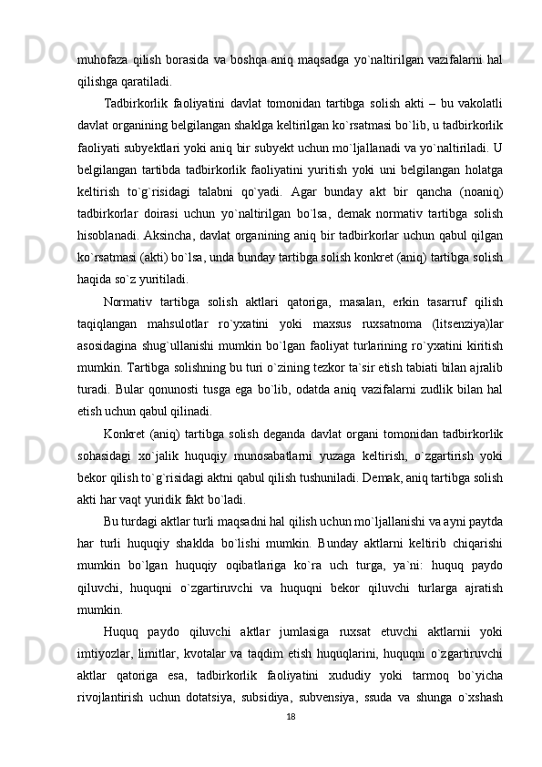 muhofaza   qilish   borasida   va   boshqa   aniq   maqsadga   yo`naltirilgan   vazifalarni   hal
qilishga qaratiladi.
Tadbirkorlik   faoliyatini   davlat   tomonidan   tartibga   solish   akti   –   bu   vakolatli
davlat organining belgilangan shaklga keltirilgan ko`rsatmasi bo`lib, u tadbirkorlik
faoliyati subyektlari yoki aniq bir subyekt uchun mo`ljallanadi va yo`naltiriladi. U
belgilangan   tartibda   tadbirkorlik   faoliyatini   yuritish   yoki   uni   belgilangan   holatga
keltirish   to`g`risidagi   talabni   qo`yadi.   Agar   bunday   akt   bir   qancha   (noaniq)
tadbirkorlar   doirasi   uchun   yo`naltirilgan   bo`lsa,   demak   normativ   tartibga   solish
hisoblanadi. Aksincha, davlat organining aniq bir tadbirkorlar uchun qabul qilgan
ko`rsatmasi (akti) bo`lsa, unda bunday tartibga solish konkret (aniq) tartibga solish
haqida so`z yuritiladi.
Normativ   tartibga   solish   aktlari   qatoriga,   masalan,   erkin   tasarruf   qilish
taqiqlangan   mahsulotlar   ro`yxatini   yoki   maxsus   ruxsatnoma   (litsenziya)lar
asosidagina   shug`ullanishi   mumkin   bo`lgan   faoliyat   turlarining   ro`yxatini   kiritish
mumkin. Tartibga solishning bu turi o`zining tezkor ta`sir etish tabiati bilan ajralib
turadi.   Bular   qonunosti   tusga   ega   bo`lib,   odatda   aniq   vazifalarni   zudlik   bilan   hal
etish uchun qabul qilinadi.
Konkret   (aniq)   tartibga   solish   deganda   davlat   organi   tomonidan   tadbirkorlik
sohasidagi   xo`jalik   huquqiy   munosabatlarni   yuzaga   keltirish,   o`zgartirish   yoki
bekor qilish to`g`risidagi aktni qabul qilish tushuniladi. Demak, aniq tartibga solish
akti har vaqt yuridik fakt bo`ladi.
Bu turdagi aktlar turli maqsadni hal qilish uchun mo`ljallanishi va ayni paytda
har   turli   huquqiy   shaklda   bo`lishi   mumkin.   Bunday   aktlarni   keltirib   chiqarishi
mumkin   bo`lgan   huquqiy   oqibatlariga   ko`ra   uch   turga,   ya`ni:   huquq   paydo
qiluvchi,   huquqni   o`zgartiruvchi   va   huquqni   bekor   qiluvchi   turlarga   ajratish
mumkin.
Huquq   paydo   qiluvchi   aktlar   jumlasiga   ruxsat   etuvchi   aktlarnii   yoki
imtiyozlar,   limitlar,   kvotalar   va   taqdim   etish   huquqlarini,   huquqni   o`zgartiruvchi
aktlar   qatoriga   esa,   tadbirkorlik   faoliyatini   xududiy   yoki   tarmoq   bo`yicha
rivojlantirish   uchun   dotatsiya,   subsidiya,   subvensiya,   ssuda   va   shunga   o`xshash
18 