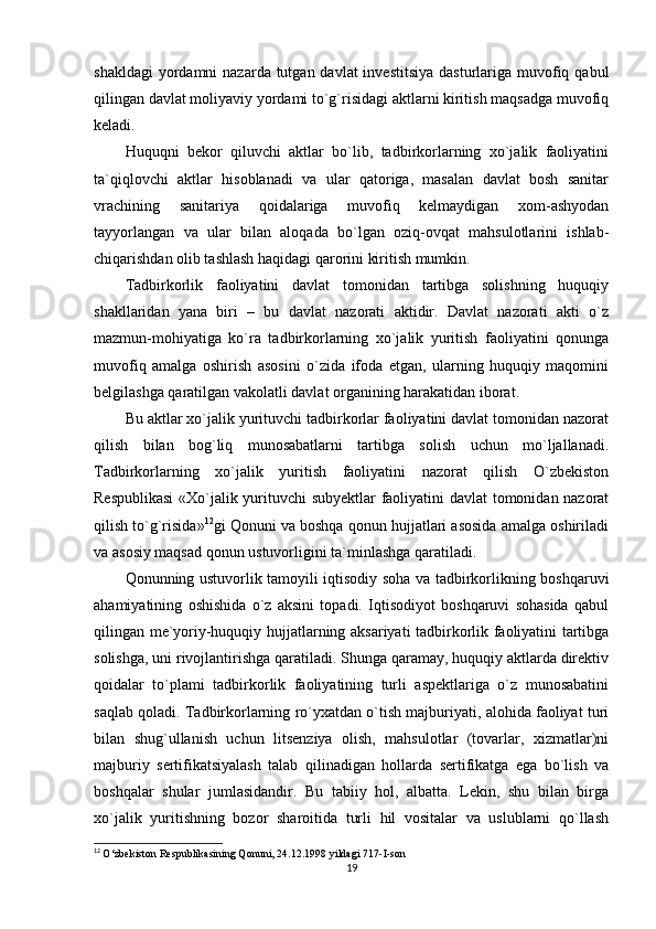shakldagi  yordamni  nazarda tutgan davlat  investitsiya  dasturlariga muvofiq qabul
qilingan davlat moliyaviy yordami to`g`risidagi aktlarni kiritish maqsadga muvofiq
keladi.
Huquqni   bekor   qiluvchi   aktlar   bo`lib,   tadbirkorlarning   xo`jalik   faoliyatini
ta`qiqlovchi   aktlar   hisoblanadi   va   ular   qatoriga,   masalan   davlat   bosh   sanitar
vrachining   sanitariya   qoidalariga   muvofiq   kelmaydigan   xom-ashyodan
tayyorlangan   va   ular   bilan   aloqada   bo`lgan   oziq-ovqat   mahsulotlarini   ishlab-
chiqarishdan olib tashlash haqidagi qarorini kiritish mumkin.
Tadbirkorlik   faoliyatini   davlat   tomonidan   tartibga   solishning   huquqiy
shakllaridan   yana   biri   –   bu   davlat   nazorati   aktidir.   Davlat   nazorati   akti   o`z
mazmun-mohiyatiga   ko`ra   tadbirkorlarning   xo`jalik   yuritish   faoliyatini   qonunga
muvofiq   amalga   oshirish   asosini   o`zida   ifoda   etgan,   ularning   huquqiy   maqomini
belgilashga qaratilgan vakolatli davlat organining harakatidan iborat.
Bu aktlar xo`jalik yurituvchi tadbirkorlar faoliyatini davlat tomonidan nazorat
qilish   bilan   bog`liq   munosabatlarni   tartibga   solish   uchun   mo`ljallanadi.
Tadbirkorlarning   xo`jalik   yuritish   faoliyatini   nazorat   qilish   O`zbekiston
Respublikasi  «Xo`jalik yurituvchi subyektlar  faoliyatini davlat tomonidan nazorat
qilish to`g`risida» 12
gi Qonuni va boshqa qonun hujjatlari asosida amalga oshiriladi
va asosiy maqsad qonun ustuvorligini ta`minlashga qaratiladi.
Qonunning ustuvorlik tamoyili iqtisodiy soha va tadbirkorlikning boshqaruvi
ahamiyatining   oshishida   o`z   aksini   topadi.   Iqtisodiyot   boshqaruvi   sohasida   qabul
qilingan me`yoriy-huquqiy hujjatlarning aksariyati tadbirkorlik faoliyatini tartibga
solishga, uni rivojlantirishga qaratiladi. Shunga qaramay, huquqiy aktlarda direktiv
qoidalar   to`plami   tadbirkorlik   faoliyatining   turli   aspektlariga   o`z   munosabatini
saqlab qoladi. Tadbirkorlarning ro`yxatdan o`tish majburiyati, alohida faoliyat turi
bilan   shug`ullanish   uchun   litsenziya   olish,   mahsulotlar   (tovarlar,   xizmatlar)ni
majburiy   sertifikatsiyalash   talab   qilinadigan   hollarda   sertifikatga   ega   bo`lish   va
boshqalar   shular   jumlasidandir.   Bu   tabiiy   hol,   albatta.   Lekin,   shu   bilan   birga
xo`jalik   yuritishning   bozor   sharoitida   turli   hil   vositalar   va   uslublarni   qo`llash
12
  O‘zbekiston Respublikasining Qonuni, 24.12.1998 yildagi 717-I-son
19 