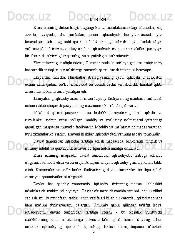 KIRISH
Kurs ishining dolzarbligi:   bugungi kunda mamlakatimizdagi islohotlar, eng
avvalo,   dunyoda,   shu   jumladan,   jahon   iqtisodiyoti   kon’yunkturasida   yuz
berayotgan   turli   o‘zgarishlarga   mos   holda   amalga   oshirilmoqda.   Tanlab   olgan
yo‘limiz global inqirozdan keyin jahon iqtisodiyoti rivojlanish sur’atlari pasaygan
bir sharoitda o‘zining barqarorligi va hayotiyligini ko‘rsatayotir.
Ekspertlarning   tasdiqlashicha,   O‘zbekistonda   kuzatilayotgan   makroiqtisodiy
barqarorlik tashqi salbiy ta’sirlarga samarali qarshi turish imkonini berayapti.
Ekspertlar   fikricha,   Harakatlar   strategiyasining   qabul   qilinishi   O‘zbekiston
uchun   katta   qadam   bo‘lib,   mamlakat   bu   borada   izchil   va   ishonchli   harakat   qilib,
zarur mustahkam asosni yaratgan edi. 
Jamiyatning iqtisodiy asosini, inson hayotiy faoliyatining manbaini tushunish
uchun ishlab chiqarish jarayonining mazmunini ko‘rib chiqish zarur. 
Ishlab   chiqarish   jarayoni   –   bu   kishilik   jamiyatining   amal   qilishi   va
rivojlanishi   uchun   zarur   bo‘lgan   moddiy   va   ma’naviy   ne’matlarni   yaratishga
qaratilgan maqsadga muvofiq faoliyatdir. Moddiy va ma’naviy ne’matlar yaratish,
turli xizmatlar ko‘rsatish jarayoni kishilar iqtisodiy faoliyatining asosiy tomonidir.
Davlat   tamonidan   iqtisodni   tartibga   solish   maqsadida,   oshkoralik,  tenglik   va
ijtimoiy adolat va qonuniylik ustuvor bo`lgan holda amalga oshiriladi.  
Kurs   ishining   maqsadi:   d avlat   tomonidan   iqtisodiyotni   tartibga   solishni
o`rganish va taxlil etish va bu orqali   Andijon viloyati iqtisodiy-ijtimoiy xolati tahlil
etish.   Korxonalar   va   tadbirkorlar   faoliyatining   davlat   tomonidan   tartibga   solish
zaruriyati  qonuniyatlarini o`rganish.
Davlat   har   qanday   zamonaviy   iqtisodiy   tizimning   normal   ishlashini
ta'minlashda muhim rol o'ynaydi. Davlat o'z tarixi davomida tartibni, qonuniylikni
saqlash, milliy mudofaani tashkil etish vazifalari bilan bir qatorda, iqtisodiy sohada
ham   ma'lum   funktsiyalarni   bajargan.   Umumiy   qabul   qilingan   ta'rifga   ko'ra,
iqtisodiyotni   davlat   tomonidan   tartibga   solish   -   bu   xo'jalik   yurituvchi
sub'ektlarning   xatti   -harakatlariga   bilvosita   ta'sir   qilish   tizimi,   shuning   uchun
umuman   iqtisodiyotga   qonunchilik,   soliqqa   tortish   tizimi,   bojxona   to'lovlari,
2 