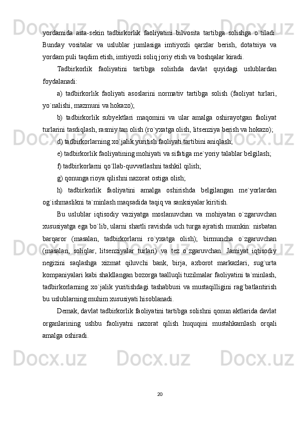 yordamida   asta-sekin   tadbirkorlik   faoliyatini   bilvosita   tartibga   solishga   o`tiladi.
Bunday   vositalar   va   uslublar   jumlasiga   imtiyozli   qarzlar   berish,   dotatsiya   va
yordam puli taqdim etish, imtiyozli soliq joriy etish va boshqalar kiradi.
Tadbirkorlik   faoliyatini   tartibga   solishda   davlat   quyidagi   uslublardan
foydalanadi:
a)   tadbirkorlik   faoliyati   asoslarini   normativ   tartibga   solish   (faoliyat   turlari,
yo`nalishi, mazmuni va hokazo);
b)   tadbirkorlik   subyektlari   maqomini   va   ular   amalga   oshirayotgan   faoliyat
turlarini tasdiqlash, rasmiy tan olish (ro`yxatga olish, litsenziya berish va hokazo);
d ) tadbirkorlarning xo`jalik yuritish faoliyati tartibini aniqlash;
e ) tadbirkorlik faoliyatining mohiyati va sifatiga me`yoriy talablar belgilash;
f) tadbirkorlarni qo`llab-quvvatlashni tashkil qilish;
g ) qonunga rioya qilishni nazorat ostiga olish;
h)   tadbirkorlik   faoliyatini   amalga   oshirishda   belgilangan   me`yorlardan
og`ishmaslikni ta`minlash maqsadida taqiq va sanksiyalar kiritish.
Bu   uslublar   iqtisodiy   vaziyatga   moslanuvchan   va   mohiyatan   o`zgaruvchan
xususiyatga ega bo`lib, ularni shartli ravishda uch turga ajratish mumkin: nisbatan
barqaror   (masalan,   tadbirkorlarni   ro`yxatga   olish);   birmuncha   o`zgaruvchan
(masalan,   soliqlar,   litsenziyalar   turlari)   va   tez   o`zgaruvchan.   Jamiyat   iqtisodiy
negizini   saqlashga   xizmat   qiluvchi   bank,   birja,   axborot   markazlari,   sug`urta
kompaniyalari kabi shakllangan bozorga taalluqli tuzilmalar faoliyatini ta`minlash,
tadbirkorlarning   xo`jalik   yuritishdagi   tashabbusi   va   mustaqilligini   rag`batlantirish
bu uslublarning muhim xususiyati hisoblanadi. 
Demak, davlat tadbirkorlik faoliyatini tartibga solishni qonun aktlarida davlat
organlarining   ushbu   faoliyatni   nazorat   qilish   huquqini   mustahkamlash   orqali
amalga oshiradi.
20 