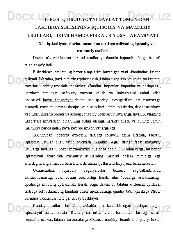 II BOB IQTISODIYOTNI DAVLAT TOMONIDAN
TARTIBGA SOLISHNING IQTISODIY VA  MA'MURIY
USULLARI, TIZIMI HAMDA FISKAL SIYOSAT AHAMIYATI
2.1 .   Iqtisodiyotni davlat tomonidan tartibga solishning iqtisodiy va
ma'muriy  usullari
Davlat   o'z   vazifalarini   har   xil   usullar   yordamida   bajaradi,   ularga   har   xil
talablar qo'yiladi.
Birinchidan,  davlatning   bozor   aloqalarini   buzadigan   xatti   -harakatlari   istisno
qilinadi. Masalan, jami direktiv rejalashtirish, ishlab chiqarish resurslari va iste'mol
tovarlarini   tabiiy   ravishda   taqsimlash   (fondlar,   kuponlar,   kuponlar   va   boshqalar),
narxlarni   umumiy   ma'muriy   nazorat   qilish   va   hokazolarni   qabul   qilib
bo'lmaydi.   bozor   iqtisodiyoti   davlat   har   qanday   javobgarlikni   o'z   zimmasiga
olmaydi, masalan, narxlar darajasi va dinamikasi uchun. Aksincha, davlat narxlarni
yaqindan kuzatib boradi va asosan iqtisodiy boshqaruv usullariga tayanib, ularning
nazoratsiz   inflyatsion   o'sishining   oldini   olishga   harakat   qiladi   va   buning   uchun
ma'muriy narxlashdan ko'ra ko'proq imkoniyatlarga ega.
Ikkinchidan,   bozorga   o'z-o'zini   tartibga   soluvchi   tizim   sifatida,   asosan,
iqtisodiy   usullar   bilan   ta'sir   o'tkazish   mumkin.   Agar   davlat   faqat   ma'muriy
usullarga tayansa, u bozor mexanizmini buzishga qodir. Shu bilan birga, bu bozor
iqtisodiyoti   sharoitida   ma'muriy   usullarning   mavjud   bo'lish   huquqiga   ega
emasligini anglatmaydi, ba'zi hollarda ularni qo'llash nafaqat joiz, balki zarurdir.
Uchinchidan,   iqtisodiy   regulyatorlar   bozorni   rag'batlantirishni
zaiflashtirmasligi   yoki   o'rnini   bosmasligi   kerak;   ular   "bozorga   aralashmang"
qoidasiga   muvofiq   qo'llanilishi   kerak.   Agar   davlat   bu   talabni   e'tiborsiz   qoldirsa,
tartibga soluvchilarning harakati bozor mexanizmiga qanday ta'sir qilishiga e'tibor
bermasa, ikkinchisi noto'g'ri ishlay boshlaydi.
Bunday   usullar,   birinchi   navbatda,   markazlashtirilgan   boshqariladigan
iqtisodiyot   uchun   xosdir.   Bunday   sharoitda   davlat   tomonidan   tartibga   solish
rejalashtirish vazifalarini korxonalarga etkazish, moddiy -texnik, moliyaviy, kredit
21 